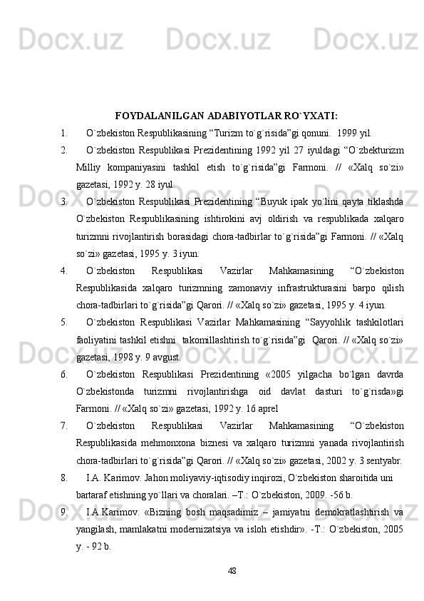                       FOYDALANILGAN ADABIYOTLAR RO`YXATI:
1. O`zbekiston Respublikasining “Turizm to`g`risida”gi qonuni.   1999 yi l .
2. O`zbekiston   Respublikasi   Prezidentining   1992   yil   27   iyuldagi   “O`zbekturizm
Milliy   kompaniyasini   tashkil   etish   to`g`risida”gi   Farmoni.   //   «Xalq   so`zi»
gazetasi, 1992 y. 28 iyul.
3. O`zbekiston   Respublikasi   Prezidentining   “Buyuk   ipak   yo`lini   qayta   tiklashda
O`zbekiston   Respublikasining   ishtirokini   avj   oldirish   va   respublikada   xalqaro
turizmni rivojlantirish borasidagi chora-tadbirlar to`g`risida”gi Farmoni. // «Xalq
so`zi» gazetasi, 1995 y. 3 iyun.
4. O`zbekiston   Respublikasi   Vazirlar   Mahkamasining   “O`zbekiston
Respublikasida   xalqaro   turizmning   zamonaviy   infrastrukturasini   barpo   qilish
chora-tadbirlari to`g`risida”gi Qarori. // «Xalq so`zi» gazetasi, 1995 y. 4 iyun.
5. O`zbekiston   Respublikasi   Vazirlar   Mahkamasining   “Sayyohlik   tashkilotlari
faoliyatini tashkil etishni  takomillashtirish to`g`risida”gi  Qarori. // «Xalq so`zi»
gazetasi, 1998 y. 9 avgust. 
6. O`zbekiston   Respublikasi   Prezidentining   «2005   yilgacha   bo`lgan   davrda
O`zbekistonda   turizmni   rivojlantirishga   oid   davlat   dasturi   to`g`risda»gi
Farmoni. // «Xalq so`zi» gazetasi, 1992 y. 16 aprel 
7. O`zbekiston   Respublikasi   Vazirlar   Mahkamasining   “O`zbekiston
Respublikasida   mehmonxona   biznesi   va   xalqaro   turizmni   yanada   rivojlantirish
chora-tadbirlari to`g`risida”gi Qarori. // «Xalq so`zi» gazetasi, 2002 y. 3 sentyabr.
8. I.A.  Karimov. Jahon moliyaviy-iqtisodiy inqirozi, O`zbekiston sharoitida uni 
bartaraf etishning yo`llari va choralari. –T.: O`zbekiston, 2009. -56 b.
9. I.A.Karimov.   «Bizning   bosh   maqsadimiz   –   jamiyatni   demokratlashtirish   va
yangilash, mamlakatni modernizatsiya va isloh etishdir». -T.: O`zbekiston, 2005
y. - 92 b.
48 