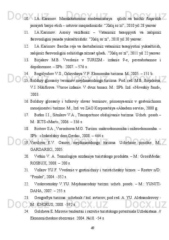 10. I.A   Karimov.   Mamlakatimizni   modernizatsiya     qilish   va   kuchli   fuqarolik
jamiyati barpo etish – ustuvor maqsadimizdir.  “Xalq so`zi”, 2010 yil 28 yanvar
11. I.A.Karimov.   Asosiy   vazifamiz   –   Vatanimiz   taraqqiyoti   va   xalqimiz
farovonligini yanada yuksaltirishdir. ”Xalq so`zi”, 2010 yil 30 yanvar.
12. I.A Karimov. Barcha reja va dasturlarimiz vatanimiz taraqiyotini yuksaltirish,
xalqimiz farovonligini oshirishga xizmat qiladi .  .”Xalq so`zi”,   2011 yil 22 yanvar.
13. Birjakov   M.B.   Vvedenie   v   TURIZM.-   izdanie   9-e,   pererabotannoe   i
dopolnennoe. – SPb.: 2007. – 576 s.
14. Bogolyubov V.S., Orlovskaya V.P. Ekonomika turizma. M.:2005. – 151 b.
15. Bolshoy glossariy terminov mejdunarodnogo turizma. Pod. red. M.B. Birjakova,
V.I.   Nikifirova.   Vtoroe   izdanie.   V   dvux   tomax.   M.:   SPb.   Izd.   «Niveskiy   fond»,
2003.
16. Bolshoy   glossariy   i   tolkoviy   slovar   terminov,   primenyaemix   v   gostenichnom
menejmente i turizme. M., Izd. vo ZAO Korporatsiya «Akadem servis», 2000 g.
17. Butko  I.I.,  Sitnikov  V.A.,  Transportnoe  obslujivanie   turizma:   Ucheb.  posob.–
M.: IKTS «Mart», 2006. – 336 s.
18. Bistrov S.A., Vorontsova M.G. Turizm: makroekonomika i mikroekonomika. –
SPb.: «Izdatelskiy dom Gerda», 2008. – 464 s.
19. Vavilova   E.V.   Osnovi   mejdunarodnogo   turizma.   Uche b noe   poso b ie.   M.,
GARDARIKI, 2005.
20. Vetkin V. A. Texnologiya sozdaniya turistskogo produkta. – M.: GrossMedia:
ROSBUX, 2008. – 200 s.
21. Volkov YU.F. Vvedenie v gostinichniy i  turisticheskiy  biznes.  – Rostov  n/D:
“Feniks”, 2004. -352 s.
22. Voskresenskiy   V.YU.   Mejdunarodniy   turizm:   ucheb.   posob.   –   M.:   YUNITI-
DANA, 2007. – 255 s. 
23. Geografiya turizma: uchebnik / kol. avtorov; pod red. A. YU. Aleksandrovoy.-
M.: KNORUS, 2008. -592 s.
24. Golsheva E. Mirovie tendentsii i razvitie turistskogo potentsiala Uzbekistana. //
Ekonomicheskoe obozrenie.  2004. №10. -54 s.
49 