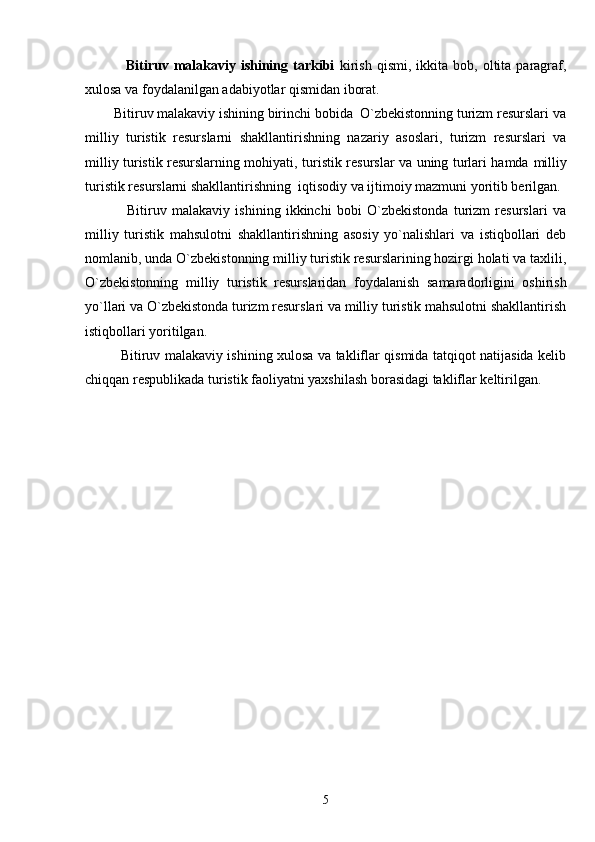                 Bitiruv  malakaviy   ishining  tarkibi   kirish   qismi,  ikkita   bob,  oltita   paragraf,
xulosa va foydalanilgan adabiyotlar qismidan iborat.
        Bitiruv malakaviy ishining birinchi bobida  O`zbekistonning turizm resurslari va
milliy   turistik   resurslarni   shakllantirishning   nazariy   asoslari,   turizm   resurslari   va
milliy turistik resurslarning mohiyati, t uristik resurslar va uning turlari hamda   milliy
turistik resurslarni shakllantirishning  iqtisodiy va ijtimoiy mazmuni yoritib berilgan.
                Bitiruv   malakaviy   ishining   ikkinchi   bobi   O`zbekistonda   turizm   resurslari   va
milliy   turistik   mahsulotni   shakllantirishning   asosiy   yo`nalishlari   va   istiqbollari   deb
nomlanib, unda O`zbekistonning milliy turistik resurslarining hozirgi holati va taxlili,
O`zbekistonning   milliy   turistik   resurslaridan   foydalanish   samaradorligini   oshirish
yo`llari va O`zbekistonda turizm resurslari va milliy turistik mahsulotni shakllantirish
istiqbollari yoritilgan.
               Bitiruv malakaviy ishining xulosa va takliflar qismida tatqiqot natijasida kelib
chiqqan respublikada turistik faoliyatni yaxshilash borasidagi takliflar keltirilgan.
5 