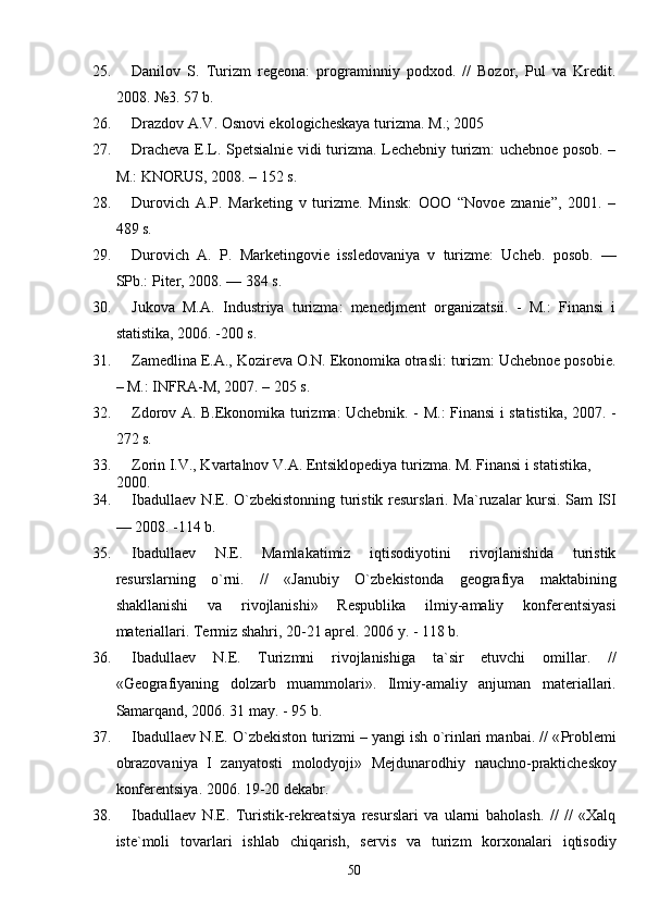 25. Danilov   S.   Turizm   regeona:   programinniy   podxod.   //   Bozor,   Pul   va   Kredit.
2008. №3. 57  b .
26. Drazdov A.V. Osnovi ekologicheskaya turizma.  M.; 2005
27. Dracheva E.L. Spetsialnie vidi turizma. Lechebniy turizm: uchebnoe posob. –
M.: KNORUS, 2008. – 152 s.
28. Durovich   A.P.   Marketing   v   turizme.   Minsk:   OOO   “Novoe   znanie”,   2001.   –
489 s.
29. Durovich   A.   P.   Marketingovie   issledovaniya   v   turizme:   Ucheb.   posob.   —
SPb.: Piter, 2008. — 384 s. 
30. Jukova   M.A.   Industriya   turizma:   menedjment   organizatsii.   -   M.:   Finansi   i
statistika, 2006. -200 s.
31. Zamedlina E.A., Kozireva O.N. Ekonomika otrasli: turizm: Uchebnoe posobie.
– M.: INFRA-M, 2007. – 205 s.
32. Zdorov A. B.Ekonomika turizma: Uchebnik. - M.: Finansi i statisti ka, 2007. -
272 s. 
33. Zorin I.V., Kvartalnov V.A. Entsiklopediya turizma. M. Finansi i statistika, 
2000.
34. Ib a dullaev N.E.   O`zbekistonning turistik resurslari.   Ma`ruzalar kursi. Sam ISI
— 200 8 . - 114  b.
35. Ib a dullaev   N.E.   Mamlakatimiz   iqtisodiyotini   rivojlanishida   turistik
resurslarning   o`rni.   //   «Janubiy   O`zbekistonda   geografiya   maktabining
shakllanishi   va   rivojlanishi»   Respublika   ilmiy-amaliy   konferentsiyasi
materiallari.  Termiz shahri, 20-21 aprel. 2006 y. - 118 b.
36. Ibadullaev   N.E.   Turizmni   rivojlanishiga   ta`sir   etuvchi   omillar.   //
«Geografiyaning   dolzarb   muammolari».   Ilmiy-amaliy   anjuman   materiallari.
Samarqand, 2006. 31 may. - 95 b.
37. Ibadullaev N.E. O`zbekiston turizmi – yangi ish o`rinlari manbai. // « Problemi
obrazovaniya   I   zanyatosti   molodyoji »   Mejdunarodhiy   nauchno - prakticheskoy
konferentsiya . 2006. 19-20 dekabr. 
38. Ibadullaev   N.E.   Turistik-rekreatsiya   resurslari   va   ularni   baholash.   //   //   «Xalq
iste`moli   tovarlari   ishlab   chiqarish,   servis   va   turizm   korxonalari   iqtisodiy
50 