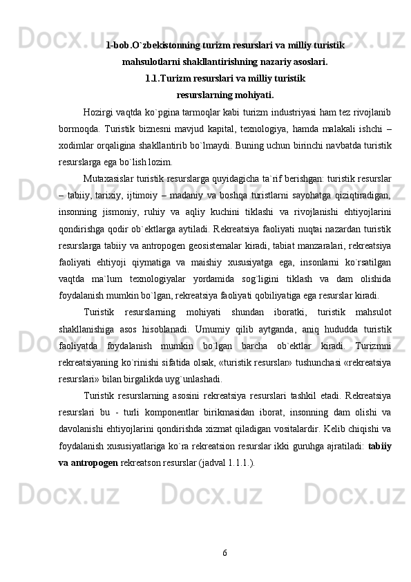 1-bob.O`zbekistonning turizm resurslari va milliy turistik
mahsulotlarni shakllantirishning nazariy asoslari.
1.1.Turizm resurslari va milliy turistik
resurslarnin g  mo h iyati.
Hozirgi vaqtda ko`pgina tarmoqlar kabi turizm industriyasi ham tez rivojlanib
bormoqda.   Turistik   biznesni   mavjud   kapital,   texnologiya,   hamda   malakali   ishchi   –
xodimlar orqaligina shakllantirib bo`lmaydi.   Buning uchun birinchi navbatda turistik
resurslarga ega bo`lish lozim.
Mutaxasislar turistik resurslarga quyidagicha ta`rif berishgan: turistik resurslar
–   tabiiy,   tarixiy,   ijtimoiy   –   madaniy   va   boshqa   turistlarni   sayohatga   qiziqtiradigan,
insonning   jismoniy,   ruhiy   va   aqliy   kuchini   tiklashi   va   rivojlanishi   ehtiyojlarini
qondirishga qodir ob`ektlarga aytiladi. Rekreatsiya faoliyati nuqtai  nazardan turistik
resurslarga tabiiy va antropogen geosistemalar kiradi, tabiat manzaralari, rekreatsiya
faoliyati   ehtiyoji   qiymatiga   va   maishiy   xususiyatga   ega,   insonlarni   ko`rsatilgan
vaqtda   ma`lum   texnologiyalar   yordamida   sog`ligini   tiklash   va   dam   olishida
foydalanish mumkin bo`lgan, rekreatsiya faoliyati qobiliyatiga ega resurslar kiradi.
Turistik   resurslarning   mohiyati   shundan   iboratki,   turistik   mahsulot
shakllanishiga   asos   hisoblanadi.   Umumiy   qilib   aytganda,   aniq   hududda   turistik
faoliyatda   foydalanish   mumkin   bo`lgan   barcha   ob`ektlar   kiradi.   Turizmni
rekreatsiyaning ko`rinishi sifatida olsak, «turistik resurslar» tushunchasi «rekreatsiya
resurslari» bilan birgalikda uyg`unlashadi.
Turistik   resurslarning   asosini   rekreatsiya   resurslari   tashkil   etadi.   Rekreatsiya
resurslari   bu   -   turli   komponentlar   birikmasidan   iborat,   insonning   dam   olishi   va
davolanishi ehtiyojlarini qondirishda xizmat qiladigan vositalardir. Kelib chiqishi va
foydalanish xususiyatlariga ko`ra rekreatsion resurslar ikki guruhga ajratiladi:   tabiiy
va antropogen  rekreatson resurslar (jadval 1.1.1.).
6 