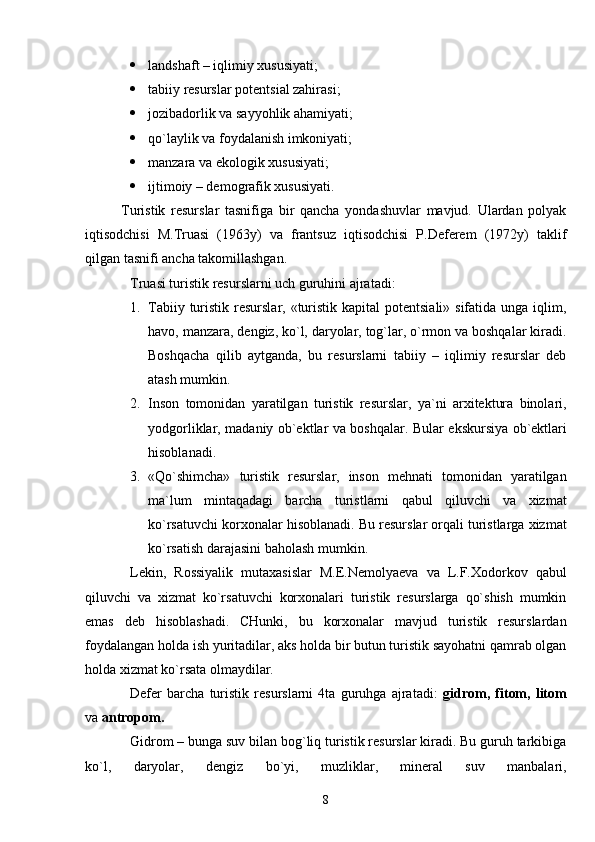  landshaft – iqlimiy xususiyati;
 tabiiy resurslar potentsial zahirasi;
 jozibadorlik va sayyohlik ahamiyati;
 qo`laylik va foydalanish imkoniyati;
 manzara va ekologik xususiyati;
 ijtimoiy – demografik xususiyati.   
Turistik   resurslar   tasnifiga   bir   qancha   yondashuvlar   mavjud.   Ulardan   polyak
iqtisodchisi   M.Truasi   (1963y)   va   frantsuz   iqtisodchisi   P.Deferem   (1972y)   taklif
qilgan tasnifi ancha takomillashgan.
Truasi turistik resurslarni uch guruhini ajratadi:
1. Tabiiy turistik resurslar, «turistik  kapital  potentsiali» sifatida unga  iqlim,
havo, manzara, dengiz, ko`l, daryolar, tog`lar, o`rmon va boshqalar kiradi.
Boshqacha   qilib   aytganda,   bu   resurslarni   tabiiy   –   iqlimiy   resurslar   deb
atash mumkin.
2. Inson   tomonidan   yaratilgan   turistik   resurslar,   ya`ni   arxitektura   binolari,
yodgorliklar, madaniy ob`ektlar va boshqalar.   Bular ekskursiya ob`ektlari
hisoblanadi.
3. «Qo`shimcha»   turistik   resurslar,   inson   mehnati   tomonidan   yaratilgan
ma`lum   mintaqadagi   barcha   turistlarni   qabul   qiluvchi   va   xizmat
ko`rsatuvchi korxonalar hisoblanadi.  Bu resurslar orqali turistlarga xizmat
ko`rsatish darajasini baholash mumkin.
Lekin,   Rossiyalik   mutaxasislar   M.E.Nemolyaeva   va   L.F.Xodorkov   qabul
qiluvchi   va   xizmat   ko`rsatuvchi   korxonalari   turistik   resurslarga   qo`shish   mumkin
emas   deb   hisoblashadi.   CHunki,   bu   korxonalar   mavjud   turistik   resurslardan
foydalangan holda ish yuritadilar, aks holda bir butun turistik sayohatni qamrab olgan
holda xizmat ko`rsata olmaydilar.
Defer   barcha   turistik   resurslarni   4ta   guruhga   ajratadi:   gidrom,   fitom,   litom
va  antropom.
Gidrom – bunga suv bilan bog`liq turistik resurslar kiradi. Bu guruh tarkibiga
ko`l,   daryolar,   dengiz   bo`yi,   muzliklar,   mineral   suv   manbalari,
8 