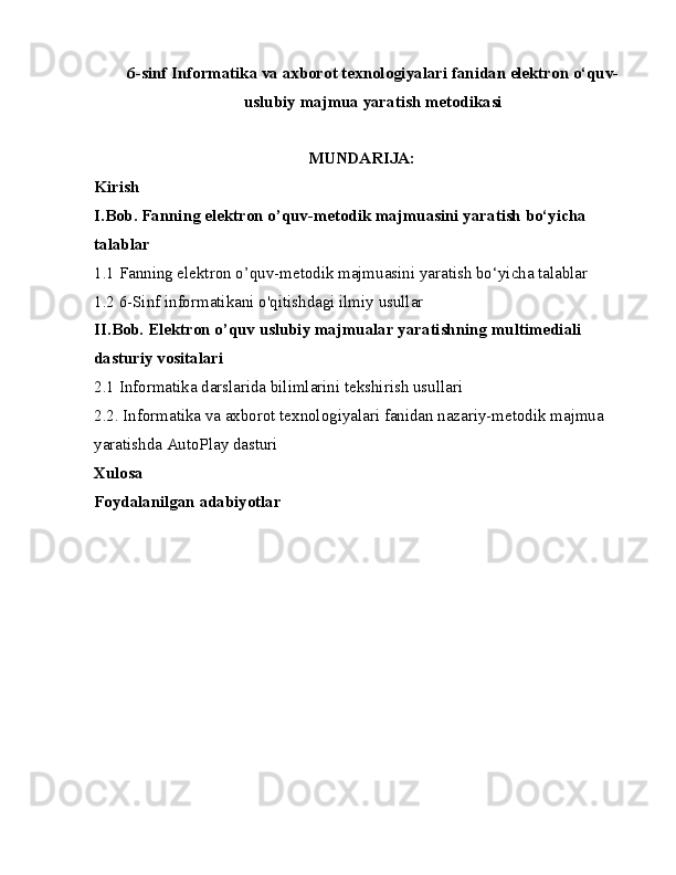 6-sinf Informatika va axborot texnologiyalari fanidan elektron o‘quv-
uslubiy majmua yaratish metodikasi
MUNDARIJA:
Kirish
I.Bob. Fanning elektron o’quv-metodik majmuasini yaratish bo‘yicha 
talablar
1.1 Fanning elektron o’quv-metodik majmuasini yaratish bo‘yicha talablar
1.2 6-Sinf informatikani o'qitishdagi ilmiy usullar
II.Bob. Elektron o’quv uslubiy majmualar yaratishning multimediali 
dasturiy vositalari
2.1 Informatika darslarida bilimlarini tekshirish usullari
2.2. Informatika va axborot texnologiyalari fanidan nazariy-metodik majmua 
yaratishda AutoPlay dasturi
Xulosa
Foydalanilgan adabiyotlar 