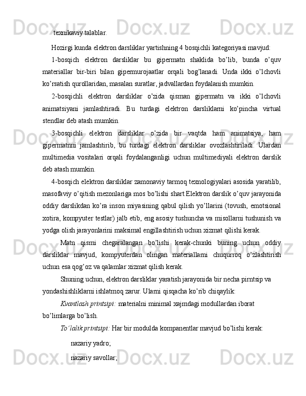  texnikaviy talablar.
Hozirgi kunda elektron darsliklar yartishning 4 bosqichli kategoriyasi mavjud:
1-bosqich   elektron   darsliklar   bu   gipermatn   shaklida   bo’lib,   bunda   o’quv
materiallar   bir-biri   bilan   gipermurojaatlar   orqali   bog’lanadi.   Unda   ikki   o’lchovli
ko’rsatish qurollaridan, masalan suratlar, jadvallardan foydalanish mumkin.
2-bosqichli   elektron   darsliklar   o’zida   qisman   gipermatn   va   ikki   o’lchovli
animatsiyani   jamlashtiradi.   Bu   turdagi   elektron   darsliklarni   ko’pincha   virtual
stendlar deb atash mumkin.
3-bosqichli   elektron   darsliklar   o’zida   bir   vaqtda   ham   animatsiya,   ham
gipermatnni   jamlashtirib,   bu   turdagi   elektron   darsliklar   ovozlashtiriladi.   Ulardan
multimedia   vositalari   orqali   foydalanganligi   uchun   multimediyali   elektron   darslik
deb atash mumkin.
4-bosqich elektron darsliklar zamonaviy tarmoq texnologiyalari asosida yaratilib,
masofaviy o’qitish mezonlariga mos bo’lishi shart.Elektron darslik o’quv jarayonida
oddiy darslikdan ko’ra inson miyasining qabul qilish yo’llarini (tovush, emotsional
xotira, kompyuter testlar) jalb etib, eng asosiy tushuncha va misollarni tushunish va
yodga olish jarayonlarini maksimal engillashtirish uchun xizmat qilishi kerak.
Matn   qismi   chegaralangan   bo’lishi   kerak-chunki   buning   uchun   oddiy
darsliklar   mavjud,   kompyuterdan   olingan   materiallarni   chuqurroq   o’zlashtirish
uchun esa qog’oz va qalamlar xizmat qilish kerak.
Shuning uchun, elektron darsliklar yaratish jarayonida bir necha pirntsip va 
yondashishliklarni ishlatmoq zarur. Ularni qisqacha ko’rib chiqaylik:
Kvantlash printsipi:  materialni minimal xajmdagi modullardan iborat 
bo’limlarga bo’lish.
To’lalik printsipi:  Har bir modulda kompanentlar mavjud bo’lishi kerak:
 nazariy yadro;
 nazariy savollar; 