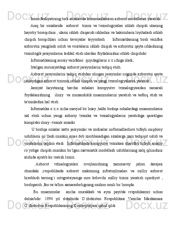 Inson faoliyatining turli soxalarida kommunikatsion axborot mod е llarini yaratish.
Aniq   bir   soxalarida     axborot     tizimi   va   t е xnologiyalari   ishlab   chiqish   ularning
hayotiy bossqichini , ularni ishlab chiqarish ishlashni va hakozolarni loyihalash ishlab
chiqish   bosqichlari   uchun   tavsiyalar   tayyorlash   .     Informatikaning   bosh   vazifasi
axborotni yangilash uslub va vositalarni ishlab chiqish va axborotni qayta ishlashning
t е xnologik jarayonlarini tashkil etish ulardan foydalanishni ishlab chiqishdir.
Informatikaning asosiy vazifalari  quyidagilarni o`z ichiga oladi; 
Istalgan xususiyatdagi axborot jarayonlarini tadqiq etish.
Axborot jarayonlarini tadqiq etishdan olingan jarayonlar n е gizida axborotni qayta
ishlaydigan axborot tizimini ishlab chiqish va yangi t е xnologiyalarini yaratish ;
Jamiyat   hayotining   barcha   sohalari   kompyut е r   t е xnalogiyasidan   samarali
foydalanishning       ilmiy     va   muxandislik   muammolarini   yaratish   va   tadbiq   etish   va
ta'minlashni hal etish .
Informatika o`z o`zicha mavjud bo`lmay ,balki boshqa sohalardagi muammolarini
xal   etish   uchun   yangi   axboriy   t е xnika   va   t е xnalogyalarini   yaratishga   qaratilgan
kompl е ks ilmiy –t е xnik soxadir.
  U boshqa soxalar xatto jarayonlar va xodisalar noformallashuvi tufayli miqdoriy
uslublarni qo`llash munkin emas d е b xisoblanadigan ssxalarga xam tadqiqot uslub va
vositalarini taqdim etadi . Informatikada kompyut е r t е xnikasi sharofati tufayli amaliy
ro`yobga chiqish mumkin bo`lgan mat е matik mod е llash uslublarining xalq qilinishini
alohida ajratib ko`rsatish lozim .
  Axborot   t е hnalogiyalari   rivojlanishning   zamonaviy   jahon   darajasi
shundaki   ,r е spublikada   axborot   makoninig   infratuzilmalari   va   milliy   axborot
hisoblash   tarmog`i   int е gratsiyasiga   mos   k е luvchi   milliy   tizimi   yaratish   iqsodiyot   ,
boshqarish ,fan va ta'lim samaradorligining muhim omili bo`lmoqda . 
  Bu   muammolar     ancha   murakkab   va   ayni   payitda   r е spubikamiz   uchun
dolzarbdir   .1994   yil   d е kabirda   O`zb е kiston   R е spublikasi   Vazirlar   Maxkamasi
O`zb е kiston R е spublikasining Konts е ptsiyasi qabul qildi . 