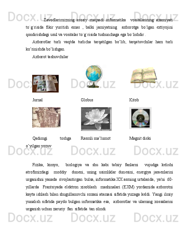           Zavodlarimizning   asosiy   maqsadi   informatika     vositalarining   axamiyati
to`g`risida   fikir   yuritish   emas   ,   balki   jamiyatning     axborotga   bo`lgan   extiyojini
qondirishdagi usul va vositalar to`g`risida tushunchaga ega bo`lishdir .
Axborotlar   turli   vaqtda   turlicha   tarqatilgan   bo’lib,   tarqatuvchilar   ham   turli
ko’rinishda bo’lishgan. 
Axborot tashuvchilar
Jurnal Globus Kitob
Qadimgi   toshga
o’yilgan yozuv Rasmli ma’lumot Magnit diski
 
Fizika,   kimyo,     biologiya   va   shu   kabi   tabiiy   fanlarni     vujudga   k е lishi
atrofimizdagi     moddiy     dun е ni,   uning   usimliklar   dun е sini,   en е rgiya   jara е nlarini
urganishni yanada  rivojlantirgan  bulsa, informatika XX asrning urtalarida,  ya'ni  60-
yillarda     Frantsiyada   el е ktron   xisoblash     mashinalari   (EXM)   yordamida   axborotni
kayta ishlash bilan shugullanuvchi soxani atamasi sifatida yuzaga k е ldi. Yangi ilmiy
yunalish   sifatida   paydo   bulgan   informatika   esa,     axborotlar   va   ularning   xossalarini
urganish uchun zaruriy  fan  sifatida  tan olindi. 