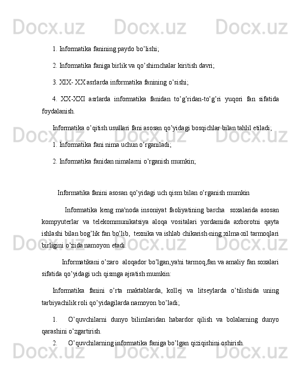 1. Informatika fanining paydo bo’lishi;
2. Informatika faniga birlik va qo’shimchalar kiritish davri;
3. XIX- XX asrlarda informatika fanining o’sishi;
4.   XX-XXI   asrlarda   informatika   fanidan   to’g’ridan-to’g’ri   yuqori   fan   sifatida
foydalanish.
Informatika o’qitish usullari fani asosan qo’yidagi bosqichlar bilan tahlil etiladi;
1. Informatika fani nima uchun o’rganiladi;
2. Informatika fanidan nimalarni o’rganish mumkin;
 
    Informatika fanini asosan qo’yidagi uch qism bilan o’rganish mumkin
          Informatika   k е ng   ma'noda   insoniyat   faoliyatining   barcha     soxalarida   asosan
kompyut е rlar   va   t е l е kommunikatsiya   aloqa   vositalari   yordamida   axborotni   qayta
ishlashi bilan bog’lik fan bo’lib,  t е xnika va ishlab chikarish-ning xilma-xil tarmoqlari
birligini o’zida namoyon etadi.
     Informatikani o’zaro  aloqador bo’lgan,ya'ni tarmoq,fan va amaliy fan soxalari
sifatida qo’yidagi uch qismga ajratish mumkin:
Informatika   fanini   o’rta   maktablarda,   kollej   va   litseylarda   o’tilishida   uning
tarbiyachilik roli qo’yidagilarda namoyon bo’ladi;
1. O’quvchilarni   dunyo   bilimlaridan   habardor   qilish   va   bolalarning   dunyo
qarashini o’zgartirish.
2. O’quvchilarning informatika faniga bo’lgan qiziqishini oshirish. 