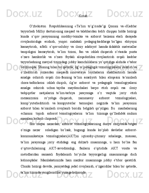 Kirish
O’zbekiston   Respublikasining  «Ta’lim  to’g’risida”gi  Qonuni  va «Kadrlar
tayyorlash   Milliy   dasturi»ning   maqsad   va   talablaridan   kelib   chiqqan   holda   hozirgi
kunda   o’quv   jarayonining   moddiy-texnika   va   axborot   bazasini  etarli   darajada
rivojlantirishga     erishish,     yuqori     malakali     pedagog-kadrlarga   bo’lgan     ehtiyojni
kamaytirish,  sifatli  o’quv-uslubiy  va  ilmiy  adabiyot  hamda didaktik  materiallar
tanqisligini   kamaytirish,   ta’lim   tizimi,   fan   va   ishlab chiqarish   o’rtasida   puxta
o’zaro     hamkorlik    va    o’zaro     foydali     aloqadorlikni   rivojlantirish     orqali     kadrlar
tayyorlashning mavjud tizimidagi jiddiy kamchiliklarni  yo’qotishga alohida e’tabor
berilmoqda. Shuning bilan bir qatorda, ilg’or pedagogik texnologiyalarni yaratish va
o’zlashtirish     yuzasidan     maqsadli   innovatsiya     loyihalarini     shakllantirish     hamda
amalga   oshirish   orqali   ilm-fanning   ta’lim   amaliyoti   bilan   aloqasini   ta’minlash
chora-tadbirlarini    ishlab  chiqish,     ilg’or     axborot     va    pedagogik    texnologiyalarni
amalga     oshirish     uchun   tajriba     maydonchalari     barpo     etish     orqali     esa       ilmiy
tadqiqotlar     natijalarini   ta’lim-tarbiya     jarayoniga     o’z     vaqtida     joriy     etish
mexanizmini     ro’yobga   chiqarish,     zamonaviy     axborot     texnologiyalari,
komp’yuterlashtirish     va   kompyuterlar     tarmoqlari     negizida     ta’lim     jarayonini
axborot   bilan   ta’minlash   rivojlanib   borishi   belgilab   qo’yilgan.   Bu     manbalarning
echimini     topish     axborot   texnologiyalarini     ta’lim     tizimiga   qo’llashdek   muhim
masalani keltirib chiqaradi.
Shu  nuqtai  nazardan,  axborot  texnologiyalarining  dunyo  miqyosida tutgan
o’rniga   nazar     soladigan   bo’lsak,   bugungi   kunda   ko‘plab   davlatlar   axborot-
kommunikatsiya   texnologiyalari(AKT)ni   iqtisodiy-ijtimoiy   sohalarga,   xususan,
ta’lim   jarayoniga   joriy   etishdagi   eng   dolzarb   muammoga,   u   ham   bo‘lsa   fan
o‘qituvchilarining   AKT-savodxonligi,   fanlarni   o‘qitishda   AKT   vosita   va
metodlaridan   samarali   foydalanish   bo‘yicha   tayyorgarligi   muammosiga   duch
kelmoqdalar.   Mamlakatimizda   ham   mazkur   muammoga   jiddiy   e’tibor   qaratildi.
Chunki hozirgi davrda, jamiyatdagi jadal rivojlanish, o‘zgarishlar bilan bir qatorda,
ta’lim tizimida yangilanishlar yuzaga kelmoqda. 