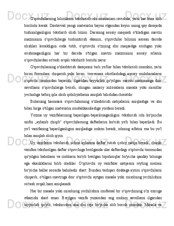 O'quvchilarning bilimlarini tekshirish ishi muntazam ravishda, ya'ni har kuni olib
borilishi kerak. Dastavval yangi materialni bayon etgandan keyin uning qay darajada
tushunilganligini   tekshirib   olish   lozim.   Darsning   asosiy   maqsadi   o'tiladigan   mavzu
mazmunini   o'quvchilarga   tushuntirish   ekanini,   o'quvchilar   bilimni   asosan   darsda
olishlari   kerakligini   esda   tutib,   o'qituvchi   o'zining   shu   maqsadga   erishgan   yoki
erishmaganligini   har   bir   darsda   o'tilgan   mavzu   mazmunini   asosiy   erlarini
o'quvchilardan so'rash orqali tekshirib borishi zarur.
O'quvchilaming o'zlashtirish darajasini turli yo'llar bilan tekshirish mumkin, ya'ni
biron   formulani   chiqarish   yoki   biron     teoremani   isbotlashdagi   asosiy   mulohazalarni
o'quvchi   tomonidan   bajarish,   ilgaridan   tayyorlab   qo'yilgan   mavzu   mazmuniga   doir
savollami   o'quvchilarga   berish,   olingan   nazariy   xulosalarni   masala   yoki   misollar
yechishga tatbiq qila olish qobiliyatlarini aniqlab bilishdan iboratdir.
Bularning   hammasi   o'quvchilarning   o'zlashtirish   natijalarini   aniqlashga   va   shu
bilan birga o'tilgan materialni mustahkamlashga yordam beradi.
Yozma   uy   vazifalarining   bajarilgan-bajarilmaganligini   tekshirish   ishi   ko'pincha
sinfni   „aylanib   chiqib“   o'quvchilarning   daftarlarini   ko'rish   yo'li   bilan   bajariladi.   Bu
yo'l   vazifaning   bajarilganligini   aniqlashga   imkon   beradi,   ishning   sifatini   esa   bu   yo'l
bilan aniqlab olish qiyin.
Uy   vazifasini   tekshirish   uchun   aylanma   daftar   tutish   ijobiy   natija   beradi,   chunki
vazifasi tekshirilgan daftar o'quvchiga berilganda ular daftardagi o'qituvchi tomonidan
qo'yilgan  baholami  va  izohlarni   ko'rib  berilgan  topshiriqlar   bo'yicha  qanday   bilimga
ega   ekanliklarini   bilib   oladilar.   O'qituvchi   uy   vazifalar   natijasini   reyting   mezoni
bo'yicha ballar asosida baholashi shart. Bundan tashqari doskaga ayrim o'quvchilami
chiqarib, o'tilgan mavzuga doir o'qituvchi aytgan masala yoki misolning yechilishini
so'rash orqali ham aniqlanadi.
Har bir masala yoki misolning yechilishini mufassal bir o'quvchining o'zi oxiriga
etkazishi   shart   emas.   Berilgan   vazifa   yuzasidan   eng   muhim   savollami   ilgaridan
tayyorlab   qo'yib,   tekshirishni   ana   shu   reja   bo'yicha   olib   borish   mumkin.   Masala   va 