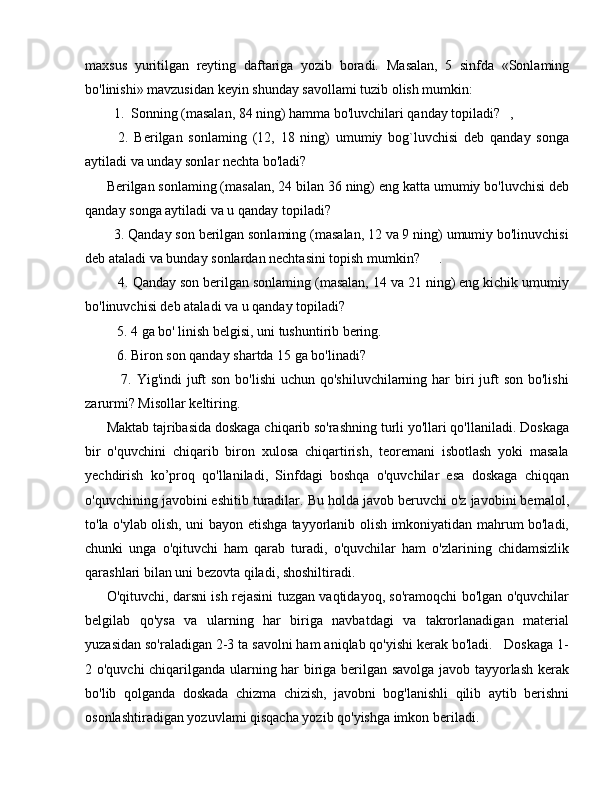 maxsus   yuritilgan   reyting   daftariga   yozib   boradi.   Masalan,   5   sinfda   «Sonlaming
bo'linishi» mavzusidan keyin shunday savollami tuzib olish mumkin: 
  1.  Sonning (masalan, 84 ning) hamma bo'luvchilari qanday topiladi? ,
    2.   Berilgan   sonlaming   (12,   18   ning)   umumiy   bog`luvchisi   deb   qanday   songa
aytiladi va unday sonlar nechta bo'ladi?
Berilgan sonlaming (masalan, 24 bilan 36 ning) eng katta umumiy bo'luvchisi deb
qanday songa aytiladi va u qanday topiladi?
  3. Qanday son berilgan sonlaming (masalan, 12 va 9 ning) umumiy bo'linuvchisi
deb ataladi va bunday sonlardan nechtasini topish mumkin? .
   4. Qanday son berilgan sonlaming (masalan, 14 va 21 ning) eng kichik umumiy
bo'linuvchisi deb ataladi va u qanday topiladi?
   5. 4 ga bo' linish belgisi, uni tushuntirib bering. 
   6. Biron son qanday shartda 15 ga bo'linadi?
     7. Yig'indi  juft  son  bo'lishi  uchun qo'shiluvchilarning  har  biri  juft  son  bo'lishi
zarurmi? Misollar keltiring.
Maktab tajribasida doskaga chiqarib so'rashning turli yo'llari qo'llaniladi. Doskaga
bir   o'quvchini   chiqarib   biron   xulosa   chiqartirish,   teoremani   isbotlash   yoki   masala
yechdirish   ko’proq   qo'llaniladi,   Sinfdagi   boshqa   o'quvchilar   esa   doskaga   chiqqan
o'quvchining javobini eshitib turadilar. Bu holda javob beruvchi o'z javobini bemalol,
to'la o'ylab olish, uni bayon etishga tayyorlanib olish imkoniyatidan mahrum bo'ladi,
chunki   unga   o'qituvchi   ham   qarab   turadi,   o'quvchilar   ham   o'zlarining   chidamsizlik
qarashlari bilan uni bezovta qiladi, shoshiltiradi.
O'qituvchi, darsni ish rejasini tuzgan vaqtidayoq, so'ramoqchi bo'lgan o'quvchilar
belgilab   qo'ysa   va   ularning   har   biriga   navbatdagi   va   takrorlanadigan   material
yuzasidan so'raladigan 2-3 ta savolni ham aniqlab qo'yishi kerak bo'ladi.   Doskaga 1-
2 o'quvchi chiqarilganda ularning har biriga berilgan savolga javob tayyorlash kerak
bo'lib   qolganda   doskada   chizma   chizish,   javobni   bog'lanishli   qilib   aytib   berishni
osonlashtiradigan yozuvlami qisqacha yozib qo'yishga imkon beriladi. 