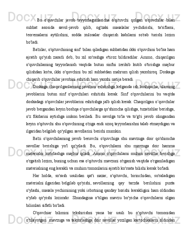 Bu   o'quvchilar   javob   tayyorlagunlaricha   o'qituvchi   qolgan   o'quvchilar   bilan
suhbat   asosida   savol-javob   qilib,   og'zaki   masalalar   yechdirishi,   ta'riflarni,
teoremalarni   aytilishini,   sodda   xulosalar   chiqarish   kabilami   so'rab   turishi   lozim
bo'ladi. 
Ba'zilar, o'qituvchining sinf  bilan qiladigan suhbatidan ikki o'quvchini bo'lsa ham
ajratib   qo'yish   zararli   deb,   bu   xil   so'rashga   e'tiroz   bildiradilar.   Ammo,   chiqarilgan
o'quvchilaming   tayyorlanish   vaqtida   butun   sinfni   zerikib   kutib   o'tirishga   majbur
qilishdan   ko'ra,  ikki   o'quvchini   bu   xil   suhbatdan   mahrum   qilish   yaxshiroq.   Doskaga
chiqarib o'quvchilar javobini eshitish ham yaxshi natija beradi.
Doskaga chaqirilganlarning javobini eshitishga kelganda ish boshqacha;  ularning
javoblarini   butun   sinf   o'quvchilari   eshitishi   kerak.   Sinf   o'quvchilarini   bu   vaqtda
doskadagi o'quvchilar javoblarini eshitishga jalb qilish kerak. Chaqirilgan o’quvchilar
javob bergandan keyin boshqa o'quvchilarga qo'shimcha qilishga, tuzatishlar berishga,
o'z   fikrlarini   aytishga   imkon   beriladi.   Bu   savolga   to'la   va   to'g'ri   javob   olingandan
keyin o'qituvchi shu o'quvchining o'ziga endi uzoq tayyorlanishni talab etmaydigan va
ilgaridan belgilab qo'yilgan savollarini berishi mumkin.
Ba'zi   o'quvchilaming   javob   beruvchi   o'quvchiga   shu   mavzuga   doir   qo'shimcha
savollar   berishiga   yo'l   qo'yiladi.   Bu,   o'quvchilami   shu   mavzuga   doir   hamma
materialni   xotirlashga   majbur   qiladi.   Ammo   o'quvchilami   muhim   savollar   berishga
o'rgatish lozim, buning uchun esa o'qituvchi mavzuni o'rganish vaqtida o'rganiladigan
materialning eng kerakli va muhim tomonlarini ajratib ko'rsata bilishi kerak bo'ladi.
Har   holda,   so'rash   usulidan   qat'i   nazar,   o'qituvchi,   birinchidan,   so'raladigan
materialni ilgaridan belgilab qo'yishi, savollaming     qay     tarzda     berilishini     puxta
o'ylashi, masala yechimining yoki isbotning qanday borishi kerakligini ham oldindan
o'ylab   qo'yishi   lozimdir.   Shundagina   o'tilgan   mavzu   bo'yicha   o'quvchilarni   olgan
bilimlari sifatli bo'ladi.
O'quvchiar   bilimini   tekshirishni   yana   bir   usuli   bu   o'qituvchi   tomonidan
o'tilayotgan   mavzuga va takrorlashga doir savollar yozilgan kartochkalarni oldindan 