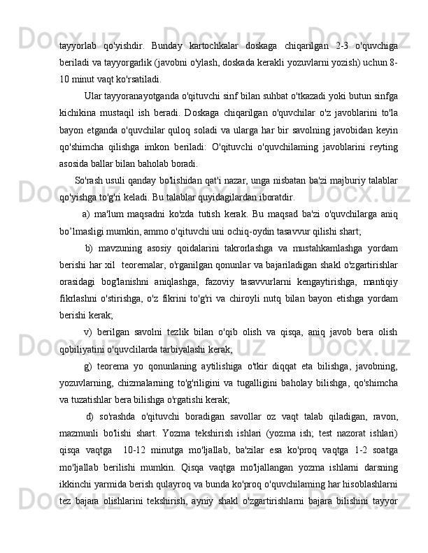 tayyorlab   qo'yishdir.   Bunday   kartochkalar   doskaga   chiqarilgan   2-3   o'quvchiga
beriladi va tayyorgarlik (javobni o'ylash, doskada kerakli yozuvlarni yozish) uchun 8-
10 minut vaqt ko'rsatiladi.
  Ular tayyoranayotganda o'qituvchi sinf bilan suhbat o'tkazadi yoki butun sinfga
kichikina   mustaqil   ish   beradi.   Doskaga   chiqarilgan   o'quvchilar   o'z   javoblarini   to'la
bayon   etganda   o'quvchilar   quloq   soladi   va   ularga   har   bir   savolning   javobidan   keyin
qo'shimcha   qilishga   imkon   beriladi:   O'qituvchi   o'quvchilaming   javoblarini   reyting
asosida ballar bilan baholab boradi.
So'rash usuli qanday bo'lishidan qat'i nazar, unga nisbatan ba'zi majburiy talablar
qo'yishga to'g'ri keladi. Bu talablar quyidagilardan iboratdir.
    a)   ma'lum   maqsadni   ko'zda   tutish   kerak.   Bu   maqsad   ba'zi   o'quvchilarga   aniq
bo’lmasligi mumkin, ammo o'qituvchi uni ochiq-oydin tasavvur qilishi shart;
    b)   mavzuning   asosiy   qoidalarini   takrorlashga   va   mustahkamlashga   yordam
berishi har xil   teoremalar, o'rganilgan qonunlar va bajariladigan shakl o'zgartirishlar
orasidagi   bog'lanishni   aniqlashga,   fazoviy   tasavvurlarni   kengaytirishga,   mantiqiy
fikrlashni   o'stirishga,   o'z   fikrini   to'g'ri   va   chiroyli   nutq   bilan   bayon   etishga   yordam
berishi kerak;
    v)   berilgan   savolni   tezlik   bilan   o'qib   olish   va   qisqa,   aniq   javob   bera   olish
qobiliyatini o'quvclilarda tarbiyalashi kerak;
    g)   teorema   yo   qonunlaning   aytilishiga   o'tkir   diqqat   eta   bilishga,   javobning,
yozuvlarning,   chizmalarning   to'g'riligini   va   tugalligini   baholay   bilishga,   qo'shimcha
va tuzatishlar bera bilishga o'rgatishi kerak;
    d)   so'rashda   o'qituvchi   boradigan   savollar   oz   vaqt   talab   qiladigan,   ravon,
mazmunli   bo'lishi   shart.   Yozma   tekshirish   ishlari   (yozma   ish;   test   nazorat   ishlari)
qisqa   vaqtga     10-12   minutga   mo'ljallab,   ba'zilar   esa   ko'proq   vaqtga   1-2   soatga
mo'ljallab   berilishi   mumkin.   Qisqa   vaqtga   mo'ljallangan   yozma   ishlarni   darsning
ikkinchi yarmida berish qulayroq va bunda ko'proq o'quvchilaming har hisoblashlarni
tez   bajara   olishlarini   tekshirish,   ayniy   shakl   o'zgartirishlarni   bajara   bilishini   tayyor 