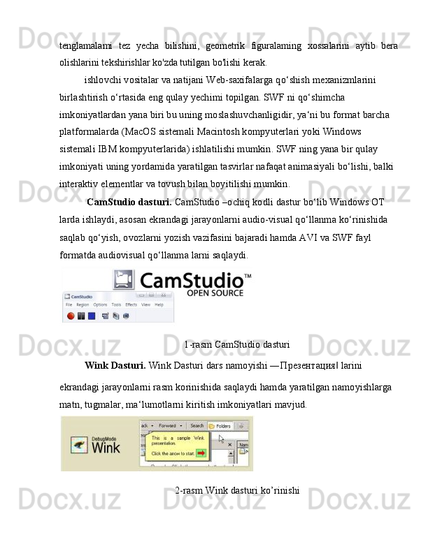 tenglamalami   tez   yecha   bilishini,   geometrik   figuralaming   xossalarini   aytib   bera
olishlarini tekshirishlar ko'zda tutilgan bo'lishi kerak.
ishlovchi vositalar va natijani Web-saxifalarga qo‘shish mexanizmlarini 
birlashtirish o‘rtasida eng qulay yechimi topilgan. SWF ni qo‘shimcha 
imkoniyatlardan yana biri bu uning moslashuvchanligidir, ya‘ni bu format barcha 
platformalarda (MacOS sistemali Macintosh kompyuterlari yoki Windows 
sistemali IBM kompyuterlarida) ishlatilishi mumkin. SWF ning yana bir qulay 
imkoniyati uning yordamida yaratilgan tasvirlar nafaqat animasiyali bo‘lishi, balki 
interaktiv elementlar va tovush bilan boyitilishi mumkin.
  CamStudio dasturi.  CamStudio –ochiq kodli dastur bo‘lib Windows OT 
larda ishlaydi, asosan ekrandagi jarayonlarni audio-visual qo‘llanma ko‘rinishida
saqlab qo‘yish, ovozlarni yozish vazifasini bajaradi hamda AVI va SWF fayl 
formatda audiovisual qo‘llanma larni saqlaydi.
1-rasm CamStudio dasturi
Wink Dasturi.  Wink Dasturi dars namoyishi ― Презентация  larini‖
ekrandagi jarayonlarni rasm korinishida saqlaydi hamda yaratilgan namoyishlarga 
matn, tugmalar, ma‘lumotlarni kiritish imkoniyatlari mavjud.
2-rasm Wink dasturi ko’rinishi 