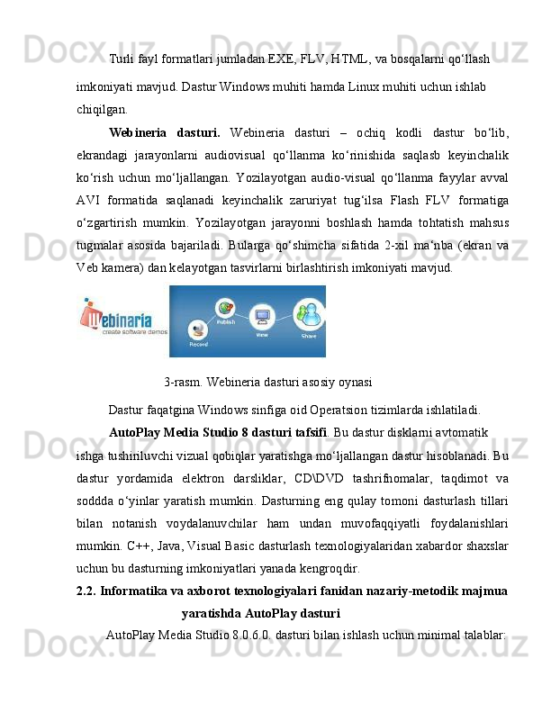 Turli fayl formatlari jumladan EXE, FLV, HTML, va bosqalarni qo‘llash
imkoniyati mavjud. Dastur Windows muhiti hamda Linux muhiti uchun ishlab 
chiqilgan.
Webineria   dasturi.   Webineria   dasturi   –   ochiq   kodli   dastur   bo‘lib,
ekrandagi   jarayonlarni   audiovisual   qo‘llanma   ko‘rinishida   saqlasb   keyinchalik
ko‘rish   uchun   mo‘ljallangan.   Yozilayotgan   audio-visual   qo‘llanma   fayylar   avval
AVI   formatida   saqlanadi   keyinchalik   zaruriyat   tug‘ilsa   Flash   FLV   formatiga
o‘zgartirish   mumkin.   Yozilayotgan   jarayonni   boshlash   hamda   tohtatish   mahsus
tugmalar   asosida   bajariladi.   Bularga   qo‘shimcha   sifatida   2-xil   ma‘nba   (ekran   va
Veb kamera) dan kelayotgan tasvirlarni birlashtirish imkoniyati mavjud.
                 3-rasm. Webineria dasturi asosiy oynasi
Dastur faqatgina Windows sinfiga oid Operatsion tizimlarda ishlatiladi. 
AutoPlay Media Studio 8 dasturi tafsifi . Bu dastur disklarni avtomatik
ishga tushiriluvchi vizual qobiqlar yaratishga mo‘ljallangan dastur hisoblanadi. Bu
dastur   yordamida   elektron   darsliklar,   CD\DVD   tashrifnomalar,   taqdimot   va
soddda   o‘yinlar   yaratish   mumkin.   Dasturning   eng   qulay   tomoni   dasturlash   tillari
bilan   notanish   voydalanuvchilar   ham   undan   muvofaqqiyatli   foydalanishlari
mumkin. C++, Java, Visual Basic dasturlash texnologiyalaridan xabardor shaxslar
uchun bu dasturning imkoniyatlari yanada kengroqdir.
2.2. Informatika va axborot texnologiyalari fanidan nazariy-metodik majmua 
yaratishda AutoPlay dasturi
AutoPlay Media Studio 8.0.6.0. dasturi bilan ishlash uchun minimal talablar:  