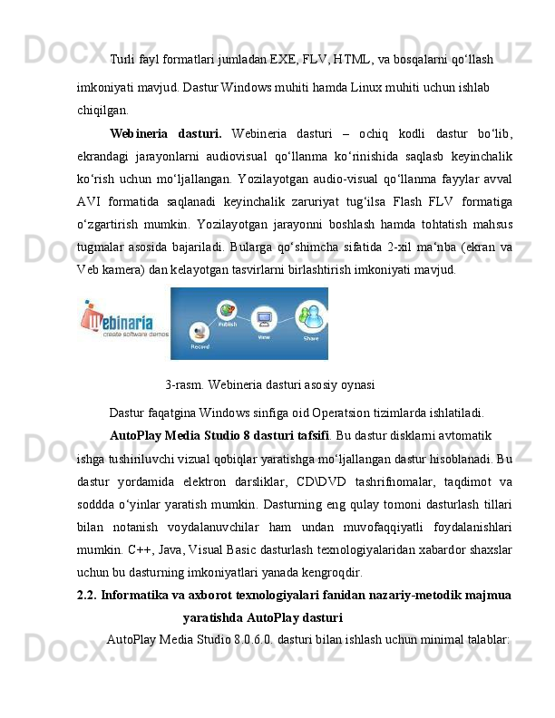Turli fayl formatlari jumladan EXE, FLV, HTML, va bosqalarni qo‘llash
imkoniyati mavjud. Dastur Windows muhiti hamda Linux muhiti uchun ishlab 
chiqilgan.
Webineria   dasturi.   Webineria   dasturi   –   ochiq   kodli   dastur   bo‘lib,
ekrandagi   jarayonlarni   audiovisual   qo‘llanma   ko‘rinishida   saqlasb   keyinchalik
ko‘rish   uchun   mo‘ljallangan.   Yozilayotgan   audio-visual   qo‘llanma   fayylar   avval
AVI   formatida   saqlanadi   keyinchalik   zaruriyat   tug‘ilsa   Flash   FLV   formatiga
o‘zgartirish   mumkin.   Yozilayotgan   jarayonni   boshlash   hamda   tohtatish   mahsus
tugmalar   asosida   bajariladi.   Bularga   qo‘shimcha   sifatida   2-xil   ma‘nba   (ekran   va
Veb kamera) dan kelayotgan tasvirlarni birlashtirish imkoniyati mavjud.
                 3-rasm. Webineria dasturi asosiy oynasi
Dastur faqatgina Windows sinfiga oid Operatsion tizimlarda ishlatiladi. 
AutoPlay Media Studio 8 dasturi tafsifi . Bu dastur disklarni avtomatik
ishga tushiriluvchi vizual qobiqlar yaratishga mo‘ljallangan dastur hisoblanadi. Bu
dastur   yordamida   elektron   darsliklar,   CD\DVD   tashrifnomalar,   taqdimot   va
soddda   o‘yinlar   yaratish   mumkin.   Dasturning   eng   qulay   tomoni   dasturlash   tillari
bilan   notanish   voydalanuvchilar   ham   undan   muvofaqqiyatli   foydalanishlari
mumkin. C++, Java, Visual Basic dasturlash texnologiyalaridan xabardor shaxslar
uchun bu dasturning imkoniyatlari yanada kengroqdir.
2.2. Informatika va axborot texnologiyalari fanidan nazariy-metodik majmua 
yaratishda AutoPlay dasturi
AutoPlay Media Studio 8.0.6.0. dasturi bilan ishlash uchun minimal talablar: