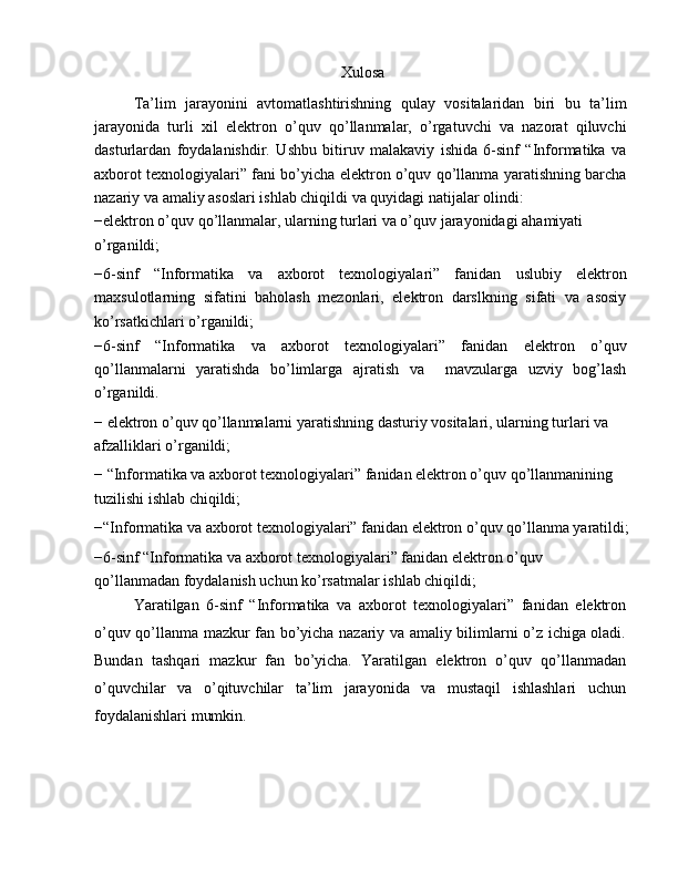 Xulosa
Ta’lim   jarayonini   avtomatlashtirishning   qulay   vositalaridan   biri   bu   ta’lim
jarayonida   turli   xil   elektron   o’quv   qo’llanmalar,   o’rgatuvchi   va   nazorat   qiluvchi
dasturlardan   foydalanishdir.   Ushbu   bitiruv   malakaviy   ishida   6-sinf   “Informatika   va
axborot texnologiyalari” fani bo’yicha elektron o’quv qo’llanma yaratishning barcha
nazariy va amaliy asoslari ishlab chiqildi va quyidagi natijalar olindi:
−elektron o’quv qo’llanmalar, ularning turlari va o’quv jarayonidagi ahamiyati 
o’rganildi;
−6-sinf   “Informatika   va   axborot   texnologiyalari”   fanidan   uslubiy   elektron
maxsulotlarning   sifatini   baholash   mezonlari,   elektron   darslkning   sifati   va   asosiy
ko’rsatkichlari o’rganildi;
−6-sinf   “Informatika   va   axborot   texnologiyalari”   fanidan   elektron   o’quv
qo’llanmalarni   yaratishda   bo’limlarga   ajratish   va     mavzularga   uzviy   bog’lash
o’rganildi.
− elektron o’quv qo’llanmalarni yaratishning dasturiy vositalari, ularning turlari va 
afzalliklari o’rganildi;
− “Informatika va axborot texnologiyalari” fanidan elektron o’quv qo’llanmanining 
tuzilishi ishlab chiqildi;
−“Informatika va axborot texnologiyalari” fanidan elektron o’quv qo’llanma yaratildi;
−6-sinf “Informatika va axborot texnologiyalari” fanidan elektron o’quv 
qo’llanmadan foydalanish uchun ko’rsatmalar ishlab chiqildi;
Yaratilgan   6-sinf   “Informatika   va   axborot   texnologiyalari”   fanidan   elektron
o’quv qo’llanma mazkur fan bo’yicha nazariy va amaliy bilimlarni o’z ichiga oladi.
Bundan   tashqari   mazkur   fan   bo’yicha.   Yaratilgan   elektron   o’quv   qo’llanmadan
o’quvchilar   va   o’qituvchilar   ta’lim   jarayonida   va   mustaqil   ishlashlari   uchun
foydalanishlari mumkin. 