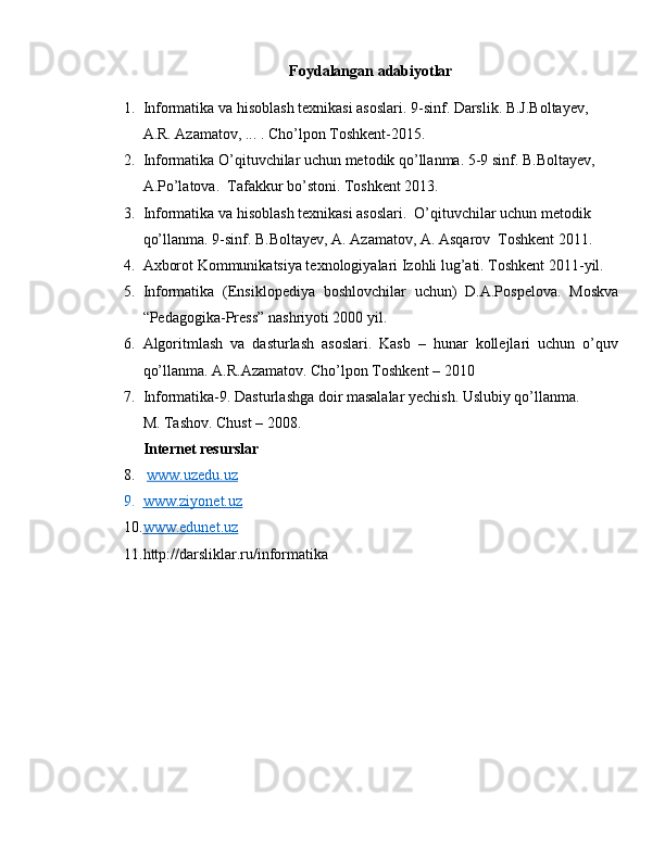 Foydalangan adabiyotlar
1. Informatika va hisoblash texnikasi asoslari. 9-sinf. Darslik. B.J.Boltayev, 
A.R. Azamatov, ... . Cho’lpon Toshkent-2015.
2. Informatika O’qituvchilar uchun metodik qo’llanma. 5-9 sinf. B.Boltayev, 
A.Po’latova.  Tafakkur bo’stoni. Toshkent 2013.
3. Informatika va hisoblash texnikasi asoslari.  O’qituvchilar uchun metodik 
qo’llanma. 9-sinf. B.Boltayev, A. Azamatov, A. Asqarov  Toshkent 2011.
4. Axborot Kommunikatsiya texnologiyalari Izohli lug’ati. Toshkent 2011-yil.
5. Informatika   (Ensiklopediya   boshlovchilar   uchun)   D.A.Pospelova.   Moskva
“Pedagogika-Press” nashriyoti 2000 yil.
6. Algoritmlash   va   dasturlash   asoslari.   Kasb   –   hunar   kollejlari   uchun   o’quv
qo’llanma. A.R.Azamatov. Cho’lpon Toshkent – 2010
7. Informatika-9. Dasturlashga doir masalalar yechish. Uslubiy qo’llanma. 
M. Tashov. Chust – 2008.
Internet resurslar
8.   www.uzedu.uz  
9. www.ziyonet.uz   
10. www.edunet.uz   
11. http://darsliklar.ru/informatika 