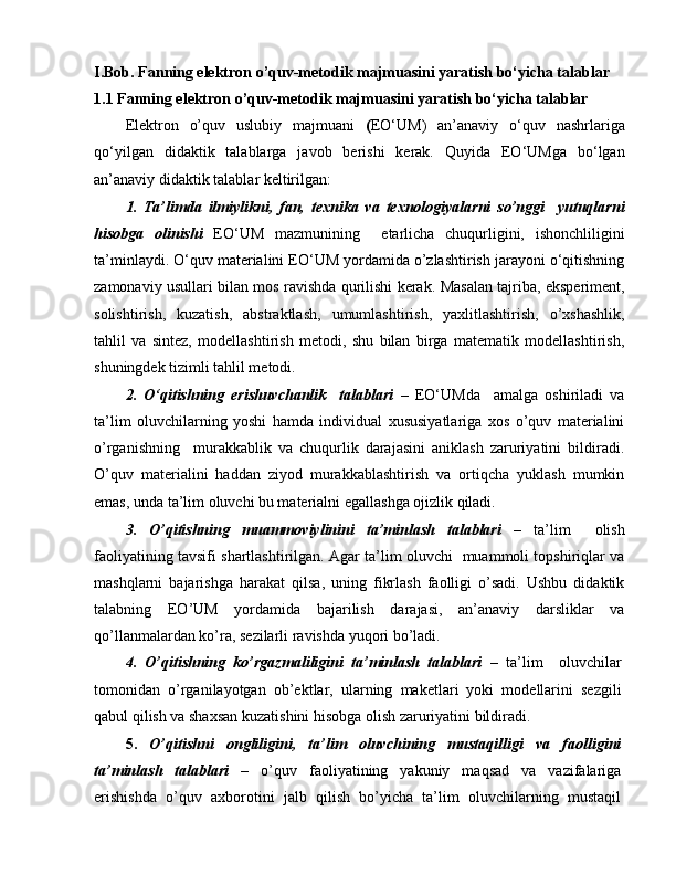 I.Bob. Fanning elektron o’quv-metodik majmuasini yaratish bo‘yicha talablar
1.1 Fanning elektron o’quv-metodik majmuasini yaratish bo‘yicha talablar
Elektron   o’quv   uslubiy   majmuani   ( EO‘UM)   an’anaviy   o‘quv   nashrlariga
qo‘yilgan   didaktik   talablarga   javob   berishi   kerak.   Quyida   EO‘UMga   bo‘lgan
an’anaviy didaktik talablar keltirilgan:
1.   Ta’limda   ilmiylikni,   fan,   texnika   va   texnologiyalarni   so’nggi     yutuqlarni
hisobga   olinishi   EO‘UM   mazmunining     etarlicha   chuqurligini,   ishonchliligini
ta’minlaydi. O‘quv materialini EO‘UM yordamida o’zlashtirish jarayoni o‘qitishning
zamonaviy usullari bilan mos ravishda qurilishi kerak. Masalan tajriba, eksperiment,
solishtirish,   kuzatish,   abstraktlash,   umumlashtirish,   yaxlitlashtirish,   o’xshashlik,
tahlil   va   sintez,   modellashtirish   metodi,   shu   bilan   birga   matematik   modellashtirish,
shuningdek tizimli tahlil metodi.
2.   O‘qitishning   erishuvchanlik     talablari   –   EO‘UMda     amalga   oshiriladi   va
ta’lim   oluvchilarning   yoshi   hamda   individual   xususiyatlariga   xos   o’quv   materialini
o’rganishning     murakkablik   va   chuqurlik   darajasini   aniklash   zaruriyatini   bildiradi.
O’quv   materialini   haddan   ziyod   murakkablashtirish   va   ortiqcha   yuklash   mumkin
emas, unda ta’lim oluvchi bu materialni egallashga ojizlik qiladi.
3.   O’qitishning   muammoviylinini   ta’minlash   talablari   –   ta’lim     olish
faoliyatining tavsifi shartlashtirilgan. Agar ta’lim oluvchi   muammoli topshiriqlar va
mashqlarni   bajarishga   harakat   qilsa,   uning   fikrlash   faolligi   o’sadi.   Ushbu   didaktik
talabning   EO’UM   yordamida   bajarilish   darajasi,   an’anaviy   darsliklar   va
qo’llanmalardan ko’ra, sezilarli ravishda yuqori bo’ladi.
4.   O’qitishning   ko’rgazmaliligini   ta’minlash   talablari   –   ta’lim     oluvchilar
tomonidan   o’rganilayotgan   ob’ektlar,   ularning   maketlari   yoki   modellarini   sezgili
qabul qilish va shaxsan kuzatishini hisobga olish zaruriyatini bildiradi.
5.   O’qitishni   ongliligini,   ta’lim   oluvchining   mustaqilligi   va   faolligini
ta’minlash   talablari   –   o’quv   faoliyatining   yakuniy   maqsad   va   vazifalariga
erishishda   o’quv   axborotini   jalb   qilish   bo’yicha   ta’lim   oluvchilarning   mustaqil 