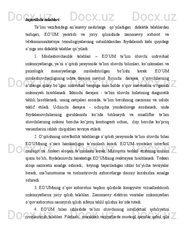 bajarilishi talablari .
Ta’lim   vazifasidagi   an’anaviy   nashrlarga     qo’yiladigan     didaktik   talablardan
tashqari,   EO’UM   yaratish   va   joriy   qilinishida   zamonaviy   axborot   va
telekommunikatsiya   texnologiyalarning   ustunliklaridan   foydalanish   kabi   quyidagi
o’ziga xos didaktik talablar qo’yiladi:
1.   Moslashuvchanlik   talablari   –   EO’UM   ta’lim   oluvchi   individual
imkoniyatlariga,   ya’ni   o’qitish   jarayonida   ta’lim   oluvchi   bilimlari,   ko’nikmalari   va
psixologik   xususiyatlariga   moslashtirilgan   bo’lishi   kerak.   EO’UM
moslashuvchanligining   uchta   darajasi   mavjud.   Birinchi     darajasi     o’quvchilarning
o’zlariga   qulay   bo’lgan   individual   tempiga   mos   holda   o’quv   materialini   o’rganish
imkoniyati   hisoblanadi.   Ikkinchi   darajasi   -   ta’lim   oluvchi   holatining   diagnostik
tahlili   hisoblanadi,   uning   natijalari   asosida,   ta’lim   berishning   mazmuni   va   uslubi
taklif   etiladi.   Uchinchi   darajasi   -   ochiqcha   yondashuvga   asoslanadi,   unda
foydalanuvchilarning   guruhlanishi   ko’zda   tutilmaydi   va   mualliflar   ta’lim
oluvchilarning   imkoni   boricha   ko’proq   kontingenti   uchun,     iloji   boricha   ko’proq
variantlarini ishlab chiqishlari tavsiya etiladi.
2.   O’qitishning   interfaollik   talablariga   o’qitish   jarayonida   ta’lim   oluvchi   bilan
EO’UMning   o’zaro   hamkorligini   ta’minlash   kiradi.   EO’UM   vositalari   interfaol
muloqot   va     teskari   aloqani   ta’minlashi   kerak.   Muloqotni   tashkil   etishning   muhim
qismi bo’lib, foydalanuvchi harakatiga EO’UMning reaktsiyasi hisoblanadi. Teskari
aloqa   nazoratni   amalga   oshiradi,     keyingi   bajariladigan   ishlar   bo’yicha   tavsiyalar
beradi,   ma’lumotnoma   va   tushuntiruvchi   axborotlarga   doimiy   kirishishni   amalga
oshiradi.
3.   EO’UMning   o’quv   axborotini   taqdim   qilishida   kompyuter   vizuallashtirish
imkoniyatlarini   joriy   qilish   talablari.   Zamonaviy   elektron   vositalar   imkoniyatlari
o’quv axborotini namoyish qilish sifatini tahlil qilishni ko’zda tutadi.
4.   EO’UM   bilan   ishlashda   ta’lim   oluvchining   intellektual   qobiliyatini
rivojlantirish talablari. Fikrlash,  murakkab vaziyatlarda mustaqil qarorlar qabul qila 