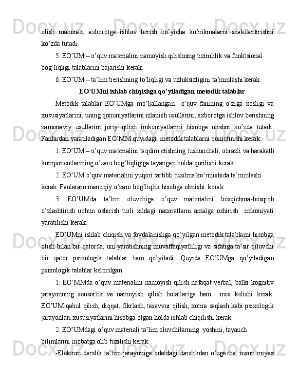 olish   mahorati,   axborotga   ishlov   berish   bo’yicha   ko’nikmalarni   shakllantirishni
ko’zda tutadi.
5. EO’UM – o’quv materialini namoyish qilishning tizimlilik va funktsional 
bog’liqligi talablarini bajarishi kerak.
6. EO’UM – ta’lim berishning to’liqligi va uzluksizligini ta’minlashi kerak. 
EO‘UMni ishlab chiqishga qo’yiladigan   metodik talablar
Metodik   talablar   EO‘UMga   mo’ljallangan     o’quv   fanining   o’ziga   xosligi   va
xususiyatlarini, uning qonuniyatlarini izlanish usullarini, axborotga ishlov berishning
zamonaviy   usullarini   joriy   qilish   imkoniyatlarini   hisobga   olishni   ko’zda   tutadi.
Fanlardan yaratiladigan EO‘MM quyidagi  metodik talablarni qoniqtirishi kerak:
1. EO‘UM – o’quv materialini taqdim etishning tushunchali, obrazli va harakatli 
komponentlarining o’zaro bog’liqligiga tayangan holda qurilishi kerak.
2. EO’UM o’quv materialini yuqori tartibli tuzilma ko’rinishida ta’minlashi 
kerak. Fanlararo mantiqiy o’zaro bog’liqlik hisobga olinishi  kerak.
3.   EO’UMda   ta’lim   oluvchiga   o’quv   materialini   bosqichma-bosqich
o’zlashtirish   uchun   oshirish   turli   xildagi   nazoratlarni   amalga   oshirish     imkoniyati
yaratilishi kerak.
EO’UMni ishlab chiqish va foydalanishga qo’yilgan metodik talablarni hisobga
olish bilan bir qatorda, uni yaratishning muvaffaqiyatliligi va sifatiga ta’sir qiluvchi
bir   qator   psixologik   talablar   ham   qo’yiladi.   Quyida   EO’UMga   qo’yiladigan
psixologik talablar keltirilgan:
1. EO’MMda  o’quv materialini  namoyish  qilish nafaqat  verbal, balki  kognitiv
jarayonning   sensorlik   va   namoyish   qilish   holatlariga   ham     mos   kelishi   kerak.
EO’UM qabul qilish, diqqat, fikrlash, tasavvur qilish, xotira saqlash kabi psixologik
jarayonlari xususiyatlarini hisobga olgan holda ishlab chiqilishi kerak.
2. EO’UMdagi o’quv materiali ta’lim oluvchilarning  yoshini, tayanch 
bilimlarini inobatga olib tuzilishi kerak.
-Elektron   darslik   ta’lim   jarayoniga   odatdagi   darslikdan   o’zgacha,   inson   miyasi 