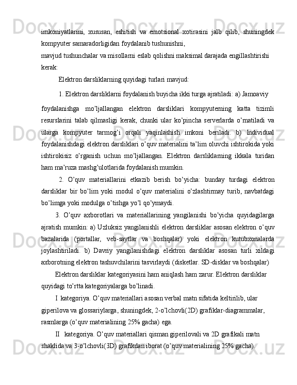 imkoniyatlarini,   xususan,   eshitish   va   emotsional   xotirasini   jalb   qilib,   shuningdek
kompyuter samaradorligidan foydalanib tushunishni,
mavjud tushunchalar va misollarni eslab qolishni maksimal darajada engillashtirishi 
kerak:
Elektron darsliklarning quyidagi turlari mavjud:
1. Elektron darsliklarni foydalanish buyicha ikki turga ajratiladi: a) Jamoaviy
foydalanishga   mo’ljallangan   elektron   darsliklari   kompyuterning   katta   tizimli
resurslarini   talab   qilmasligi   kerak,   chunki   ular   ko’pincha   serverlarda   o’rnatiladi   va
ularga   kompyuter   tarmog’i   orqali   yaqinlashish   imkoni   beriladi.   b)   Individual
foydalanishdagi elektron darsliklari o’quv materialini ta’lim oluvchi ishtirokida yoki
ishtirokisiz   o’rganish   uchun   mo’ljallangan.   Elektron   darsliklarning   ikkala   turidan
ham ma’ruza mashg’ulotlarida foydalanish mumkin.
2.   O’quv   materiallarini   etkazib   berish   bo’yicha:   bunday   turdagi   elektron
darsliklar   bir   bo’lim   yoki   modul   o’quv   materialini   o’zlashtirmay   turib,   navbatdagi
bo’limga yoki modulga o’tishga yo’l qo’ymaydi.
3.   O’quv   axborotlari   va   materiallarining   yangilanishi   bo’yicha   quyidagilarga
ajratish mumkin: a) Uzluksiz yangilanishli elektron darsliklar asosan elektron o’quv
bazalarida   (portallar,   veb-saytlar   va   boshqalar)   yoki   elektron   kutubxonalarda
joylashtiriladi.   b)   Davriy   yangilanishdagi   elektron   darsliklar   asosan   turli   xildagi
axborotning elektron tashuvchilarini tasvirlaydi (disketlar. SD-disklar va boshqalar)
Elektron darsliklar kategoriyasini ham aniqlash ham zarur. Elektron darsliklar 
quyidagi to’rtta kategoriyalarga bo’linadi.
I  kategoriya. O’quv materiallari asosan verbal matn sifatida keltirilib, ular 
giperilova va glossariylarga, shuningdek, 2-o’lchovli(2D) grafiklar-diagrammalar, 
rasmlarga (o’quv materialining 25% gacha) ega.
II   kategoriya. O’quv materiallari qisman giperilovali va 2D grafikali matn 
shaklida va 3-o’lchovli(3D) grafikdan iborat (o’quv materialining 25% gacha). 