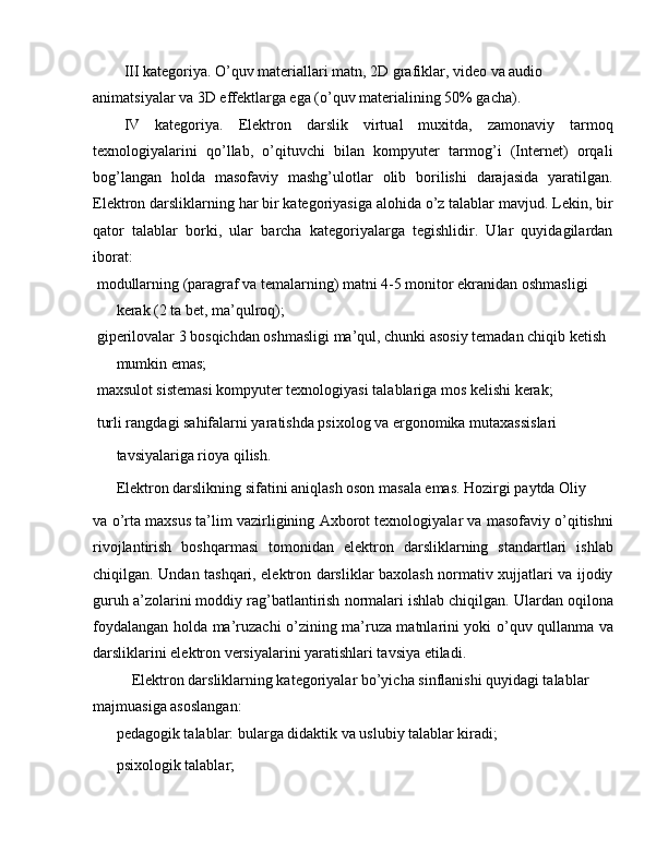 III kategoriya. O’quv materiallari matn, 2D grafiklar, video va audio 
animatsiyalar va 3D effektlarga ega (o’quv materialining 50% gacha).
IV   kategoriya.   Elektron   darslik   virtual   muxitda,   zamonaviy   tarmoq
texnologiyalarini   qo’llab,   o’qituvchi   bilan   kompyuter   tarmog’i   (Internet)   orqali
bog’langan   holda   masofaviy   mashg’ulotlar   olib   borilishi   darajasida   yaratilgan.
Elektron darsliklarning har bir kategoriyasiga alohida o’z talablar mavjud. Lekin, bir
qator   talablar   borki,   ular   barcha   kategoriyalarga   tegishlidir.   Ular   quyidagilardan
iborat:
 modullarning (paragraf va temalarning) matni 4-5 monitor ekranidan oshmasligi 
kerak (2 ta bet, ma’qulroq);
 giperilovalar 3 bosqichdan oshmasligi ma’qul, chunki asosiy temadan chiqib ketish 
mumkin emas;
 maxsulot sistemasi kompyuter texnologiyasi talablariga mos kelishi kerak;
 turli rangdagi sahifalarni yaratishda psixolog va ergonomika mutaxassislari
tavsiyalariga rioya qilish.
Elektron darslikning sifatini aniqlash oson masala emas. Hozirgi paytda Oliy
va o’rta maxsus ta’lim vazirligining Axborot texnologiyalar va masofaviy o’qitishni
rivojlantirish   boshqarmasi   tomonidan   elektron   darsliklarning   standartlari   ishlab
chiqilgan. Undan tashqari, elektron darsliklar baxolash normativ xujjatlari va ijodiy
guruh a’zolarini moddiy rag’batlantirish normalari ishlab chiqilgan. Ulardan oqilona
foydalangan holda ma’ruzachi o’zining ma’ruza matnlarini yoki o’quv qullanma va
darsliklarini elektron versiyalarini yaratishlari tavsiya etiladi.
Elektron darsliklarning kategoriyalar bo’yicha sinflanishi quyidagi talablar 
majmuasiga asoslangan:
 pedagogik talablar: bularga didaktik va uslubiy talablar kiradi;
 psixologik talablar; 