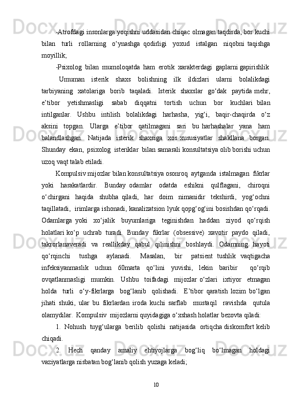 -Atrofdagi insonlarga yoqishni uddasidan chiqac olmagan taqdirda, bor kuchi
bilan     turli     rollarning     o‘ynashga   qodirligi     yoxud     istalgan     niqobni   taqishga
moyillik; 
-Psixolog  bilan  mumoloqatda  ham  erotik  xarakterdagi  gaplarni gapirishlik
  Umuman     isterik     shaxs     bolishning     ilk     ildizlari     ularni     bolalikdagi
tarbiyaning     xatolariga     borib     taqaladi.     Isterik     shaxslar     go‘dak     paytida   mehr,
e’tibor     yetishmasligi     sabab     diqqatni     tortish     uchun     bor     kuchlari   bilan
intilganlar.     Ushbu     intilish     bolalikdagi     harhasha,     yig‘i,     baqir-chaqirda     o‘z
aksini     topgan.     Ularga     e’tibor     qatilmagani     sari     bu   harhashalar     yana     ham
balandlashgan.     Natijada     isterik     shaxsiga     xos   xususiyatlar     shakllana     borgan.
Shunday  ekan,  psixolog  isteriklar  bilan samarali konsultatsiya olib borishi uchun
uzoq vaqt talab etiladi. 
Kompulsiv mijozlar bilan konsultatsiya osonroq  aytganda  istalmagan  fikrlar
yoki     harakatlardir.     Bunday   odamlar     odatda     eshikni     qulflagani,     chiroqni
o‘chirgani     haqida     shubha   qiladi,     har     doim     nimanidir     tekshirdi,     yog‘ochni
taqillatadi,   irimlarga ishonadi, kanalizatsion lyuk qopg‘og‘ini bosishdan qo‘rqadi.
Odamlarga   yoki     xo‘jalik     buyumlariga     teginishdan     haddan     ziyod     qo‘rqish
holatlari ko‘p  uchrab  turadi.  Bunday  fikrlar  (obsessive)  xavotir  paydo  qiladi,
takrorlanaveradi     va     reallikday     qabul     qilinishni     boshlaydi.     Odamning    hayoti
qo‘rqinchi     tushga     aylanadi.     Masalan,     bir     patsient   tushlik   vaqtigacha
infeksiyanmaslik   uchun   60marta   qo‘lini   yuvishi,   lekin   baribir     qo‘rqib
ovqatlanmasligi     mumkin.     Ushbu     toifadagi     mijozlar   o‘zlari     ixtiyor     etmagan
holda     turli     o‘y-fikrlarga     bog‘lanib     qolishadi.     E’tibor   qaratish   lozim   bo‘lgan
jihati   shuki,   ular   bu   fikrlardan   iroda   kuchi   sarflab     mustaqil     ravishda     qutula
olamydilar.  Kompulsiv  mijozlarni quyidagiga o‘xshash holatlar bezovta qiladi: 
1.  Nohush  tuyg‘ularga  berilib  qolishi  natijasida  ortiqcha diskomfort kelib
chiqadi. 
2.     Hech     qanday     amaliy     ehtiyojlarga     bog‘liq     bo‘lmagan     holdagi
vaziyatlarga nisbatan bog‘lanib qolish yuzaga keladi; 
10 