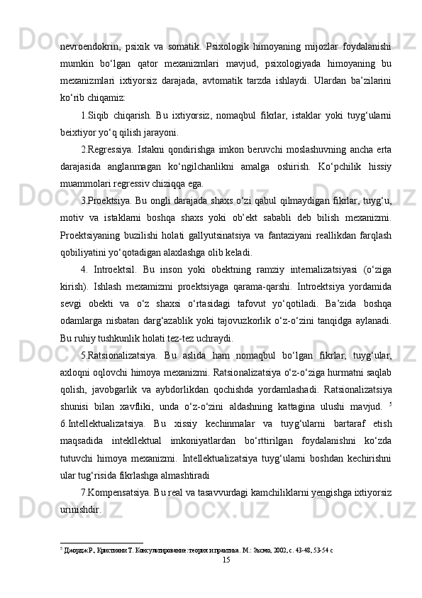 nevroendokrin,   psixik   va   somatik.   Psixologik   himoyaning   mijozlar   foydalanishi
mumkin   bo‘lgan   qator   mexanizmlari   mavjud,   psixologiyada   himoyaning   bu
mexanizmlari   ixtiyorsiz   darajada,   avtomatik   tarzda   ishlaydi.   Ulardan   ba’zilarini
ko‘rib chiqamiz: 
1.Siqib   chiqarish.   Bu   ixtiyorsiz,   nomaqbul   fikrlar,   istaklar   yoki   tuyg‘ularni
beixtiyor yo‘q qilish jarayoni.
2.Regressiya.   Istakni   qondirishga   imkon   beruvchi   moslashuvning   ancha   erta
darajasida   anglanmagan   ko‘ngilchanlikni   amalga   oshirish.   Ko‘pchilik   hissiy
muammolari regressiv chiziqqa ega. 
3.Proektsiya. Bu ongli darajada shaxs o‘zi qabul qilmaydigan fikrlar, tuyg‘u,
motiv   va   istaklarni   boshqa   shaxs   yoki   ob’ekt   sababli   deb   bilish   mexanizmi.
Proektsiyaning   buzilishi   holati   gallyutsinatsiya   va   fantaziyani   reallikdan   farqlash
qobiliyatini yo‘qotadigan alaxlashga olib keladi.
4.   Introektsil.   Bu   inson   yoki   obektning   ramziy   internalizatsiyasi   (o‘ziga
kirish).   Ishlash   mexamizmi   proektsiyaga   qarama-qarshi.   Introektsiya   yordamida
sevgi   obekti   va   o‘z   shaxsi   o‘rtasidagi   tafovut   yo‘qotiladi.   Ba’zida   boshqa
odamlarga   nisbatan   darg‘azablik   yoki   tajovuzkorlik   o‘z-o‘zini   tanqidga   aylanadi.
Bu ruhiy tushkunlik holati tez-tez uchraydi.
5.Ratsionalizatsiya.   Bu   aslida   ham   nomaqbul   bo‘lgan   fi krlar,   tuyg‘ular,
axloqni oqlovchi himoya mexanizmi. Ratsio nalizatsiya o‘z-o‘ziga hurmatni saqlab
qolish,   javobgarlik   va   aybdorlikdan   qochishda   yordamlashadi.   Ratsionalizatsiya
shunisi   bilan   xavfliki,   unda   o‘z-o‘zini   aldashning   kattagina   ulushi   mavjud.   5
6.Intellektualizatsiya.   Bu   xissiy   kechinmalar   va   tuy g‘ularni   bartaraf   etish
maqsadida   intekllektual   imkoniyatlardan   bo‘rttirilgan   foydalanishni   ko‘zda
tutuvchi   himoya   mexanizmi.   Intellektualizatsiya   tuyg‘ularni   boshdan   kechirishni
ular tug‘risida fikrlashga almashtiradi
7.Kompensatsiya. Bu real va tasavvurdagi kamchiliklarni yengishga ixtiyorsiz
urinishdir. 
5
  Джордж Р., Кристиани Т. Консультирование: теория и практика. М.: Эксмо, 2002, с. 43-48, 53-54  c
15 