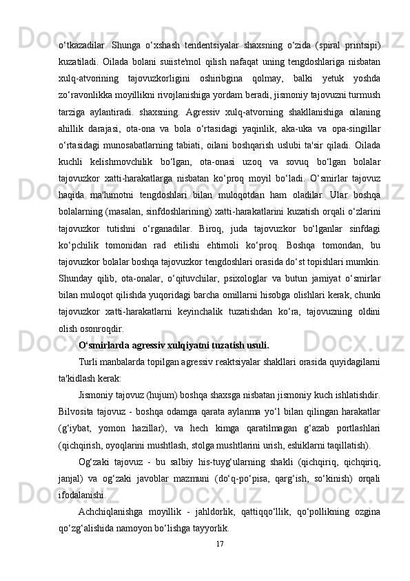 o‘tkazadilar.   Shunga   o‘xshash   tendentsiyalar   shaxsning   o‘zida   (spiral   printsipi)
kuzatiladi.   Oilada   bolani   suiiste'mol   qilish   nafaqat   uning   tengdoshlariga   nisbatan
xulq-atvorining   tajovuzkorligini   oshiribgina   qolmay,   balki   yetuk   yoshda
zo‘ravonlikka moyillikni rivojlanishiga yordam beradi, jismoniy tajovuzni turmush
tarziga   aylantiradi.   shaxsning.   Agressiv   xulq-atvorning   shakllanishiga   oilaning
ahillik   darajasi,   ota-ona   va   bola   o‘rtasidagi   yaqinlik,   aka-uka   va   opa-singillar
o‘rtasidagi   munosabatlarning   tabiati,   oilani   boshqarish   uslubi   ta'sir   qiladi.   Oilada
kuchli   kelishmovchilik   bo‘lgan,   ota-onasi   uzoq   va   sovuq   bo‘lgan   bolalar
tajovuzkor   xatti-harakatlarga   nisbatan   ko‘proq   moyil   bo‘ladi.   O‘smirlar   tajovuz
haqida   ma'lumotni   tengdoshlari   bilan   muloqotdan   ham   oladilar.   Ular   boshqa
bolalarning (masalan, sinfdoshlarining) xatti-harakatlarini kuzatish orqali o‘zlarini
tajovuzkor   tutishni   o‘rganadilar.   Biroq,   juda   tajovuzkor   bo‘lganlar   sinfdagi
ko‘pchilik   tomonidan   rad   etilishi   ehtimoli   ko‘proq.   Boshqa   tomondan,   bu
tajovuzkor bolalar boshqa tajovuzkor tengdoshlari orasida do‘st topishlari mumkin.
Shunday   qilib,   ota-onalar,   o‘qituvchilar,   psixologlar   va   butun   jamiyat   o‘smirlar
bilan muloqot qilishda yuqoridagi barcha omillarni hisobga olishlari kerak, chunki
tajovuzkor   xatti-harakatlarni   keyinchalik   tuzatishdan   ko‘ra,   tajovuzning   oldini
olish osonroqdir.
O‘smirlarda agressiv xulqiyatni tuzatish usuli. 
Turli manbalarda topilgan agressiv reaktsiyalar shakllari orasida quyidagilarni
ta'kidlash kerak: 
Jismoniy tajovuz (hujum) boshqa shaxsga nisbatan jismoniy kuch ishlatishdir.
Bilvosita   tajovuz   -   boshqa   odamga   qarata   aylanma   yo‘l   bilan   qilingan   harakatlar
(g‘iybat,   yomon   hazillar),   va   hech   kimga   qaratilmagan   g‘azab   portlashlari
(qichqirish, oyoqlarini mushtlash, stolga mushtlarini urish, eshiklarni taqillatish). 
Og‘zaki   tajovuz   -   bu   salbiy   his-tuyg‘ularning   shakli   (qichqiriq,   qichqiriq,
janjal)   va   og‘zaki   javoblar   mazmuni   (do‘q-po‘pisa,   qarg‘ish,   so‘kinish)   orqali
ifodalanishi. 
Achchiqlanishga   moyillik   -   jahldorlik,   qattiqqo‘llik,   qo‘pollikning   ozgina
qo‘zg‘alishida namoyon bo‘lishga tayyorlik. 
17 