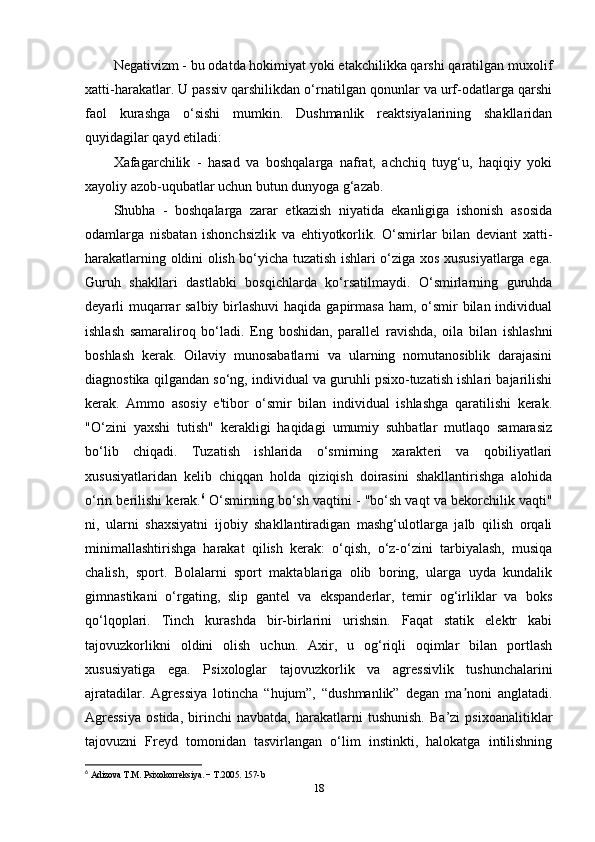 Negativizm - bu odatda hokimiyat yoki etakchilikka qarshi qaratilgan muxolif
xatti-harakatlar. U passiv qarshilikdan o‘rnatilgan qonunlar va urf-odatlarga qarshi
faol   kurashga   o‘sishi   mumkin.   Dushmanlik   reaktsiyalarining   shakllaridan
quyidagilar qayd etiladi: 
Xafagarchilik   -   hasad   va   boshqalarga   nafrat,   achchiq   tuyg‘u,   haqiqiy   yoki
xayoliy azob-uqubatlar uchun butun dunyoga g‘azab. 
Shubha   -   boshqalarga   zarar   etkazish   niyatida   ekanligiga   ishonish   asosida
odamlarga   nisbatan   ishonchsizlik   va   ehtiyotkorlik.   O‘smirlar   bilan   deviant   xatti-
harakatlarning oldini olish bo‘yicha tuzatish ishlari o‘ziga xos xususiyatlarga ega.
Guruh   shakllari   dastlabki   bosqichlarda   ko‘rsatilmaydi.   O‘smirlarning   guruhda
deyarli  muqarrar  salbiy birlashuvi  haqida gapirmasa  ham, o‘smir  bilan individual
ishlash   samaraliroq   bo‘ladi.   Eng   boshidan,   parallel   ravishda,   oila   bilan   ishlashni
boshlash   kerak.   Oilaviy   munosabatlarni   va   ularning   nomutanosiblik   darajasini
diagnostika qilgandan so‘ng, individual va guruhli psixo-tuzatish ishlari bajarilishi
kerak.   Ammo   asosiy   e'tibor   o‘smir   bilan   individual   ishlashga   qaratilishi   kerak.
"O‘zini   yaxshi   tutish"   kerakligi   haqidagi   umumiy   suhbatlar   mutlaqo   samarasiz
bo‘lib   chiqadi.   Tuzatish   ishlarida   o‘smirning   xarakteri   va   qobiliyatlari
xususiyatlaridan   kelib   chiqqan   holda   qiziqish   doirasini   shakllantirishga   alohida
o‘rin berilishi kerak. 6
 O‘smirning bo‘sh vaqtini - "bo‘sh vaqt va bekorchilik vaqti"
ni,   ularni   shaxsiyatni   ijobiy   shakllantiradigan   mashg‘ulotlarga   jalb   qilish   orqali
minimallashtirishga   harakat   qilish   kerak:   o‘qish,   o‘z-o‘zini   tarbiyalash,   musiqa
chalish,   sport.   Bolalarni   sport   maktablariga   olib   boring,   ularga   uyda   kundalik
gimnastikani   o‘rgating,   slip   gantel   va   ekspanderlar,   temir   og‘irliklar   va   boks
qo‘lqoplari.   Tinch   kurashda   bir-birlarini   urishsin.   Faqat   statik   elektr   kabi
tajovuzkorlikni   oldini   olish   uchun.   Axir,   u   og‘riqli   oqimlar   bilan   portlash
xususiyatiga   ega.   Psixologlar   tajovuzkorlik   va   agressivlik   tushunchalarini
ajratadilar.   Agressiya   lotincha   “hujum”,   “dushmanlik”   degan   ma noni   anglatadi.ʼ
Agressiya   ostida,   birinchi   navbatda,   harakatlarni   tushunish.   Ba’zi   psixoanalitiklar
tajovuzni   Freyd   tomonidan   tasvirlangan   o‘lim   instinkti,   halokatga   intilishning
6
  Adizova   T . M .  Psixokorr е ksiya . −  T .2005. 157- b  
18 