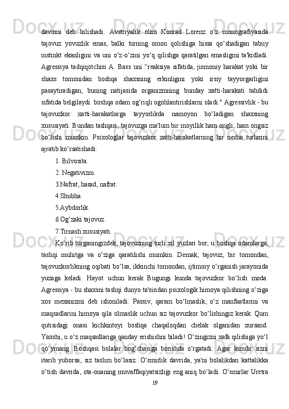 davomi   deb   bilishadi.   Avstriyalik   olim   Konrad   Lorenz   o‘z   monografiyasida
tajovuz   yovuzlik   emas,   balki   turning   omon   qolishiga   hissa   qo‘shadigan   tabiiy
instinkt  ekanligini  va uni  o‘z-o‘zini  yo‘q qilishga  qaratilgan emasligini  ta'kidladi.
Agressiya   tadqiqotchisi   A.   Bass   uni   “reaksiya   sifatida,   jismoniy   harakat   yoki   bir
shaxs   tomonidan   boshqa   shaxsning   erkinligini   yoki   irsiy   tayyorgarligini
pasaytiradigan,   buning   natijasida   organizmning   bunday   xatti-harakati   tahdidi
sifatida belgilaydi. boshqa odam og‘riqli ogohlantirishlarni oladi." Agressivlik - bu
tajovuzkor   xatti-harakatlarga   tayyorlikda   namoyon   bo‘ladigan   shaxsning
xususiyati. Bundan tashqari, tajovuzga ma'lum bir moyillik ham ongli, ham ongsiz
bo‘lishi   mumkin.   Psixologlar   tajovuzkor   xatti-harakatlarning   bir   necha   turlarini
ajratib ko‘rsatishadi: 
1. Bilvosita. 
2. Negativizm. 
3.Nafrat, hasad, nafrat.
4.Shubha. 
5.Aybdorlik. 
6.Og‘zaki tajovuz. 
7.Tirnash xususiyati. 
Ko‘rib turganingizdek, tajovuzning turli xil yuzlari bor, u boshqa odamlarga,
tashqi   muhitga   va   o‘ziga   qaratilishi   mumkin.   Demak,   tajovuz,   bir   tomondan,
tajovuzkorlikning oqibati bo‘lsa, ikkinchi tomondan, ijtimoiy o‘rganish jarayonida
yuzaga   keladi.   Hayot   uchun   kerak   Bugungi   kunda   tajovuzkor   bo‘lish   moda.
Agressiya - bu shaxsni tashqi dunyo ta'siridan psixologik himoya qilishning o‘ziga
xos   mexanizmi   deb   ishoniladi.   Passiv,   qaram   bo‘lmaslik,   o‘z   manfaatlarini   va
maqsadlarini  himoya  qila  olmaslik  uchun   siz  tajovuzkor   bo‘lishingiz   kerak.  Qum
qutisidagi   onasi   kichkintoyi   boshqa   chaqaloqdan   chelak   olganidan   xursand:
Yaxshi, u o‘z maqsadlariga qanday erishishni biladi! O‘zingizni xafa qilishiga yo‘l
qo‘ymang.   Boshqasi   bolalar   bog‘chasiga   borishda   o‘rgatadi:   Agar   kimdir   sizni
itarib   yuborsa,   siz   taslim   bo‘lasiz.   O‘smirlik   davrida,   ya'ni   bolalikdan   kattalikka
o‘tish davrida, ota-onaning muvaffaqiyatsizligi eng aniq bo‘ladi. O‘smirlar Uretra
19 