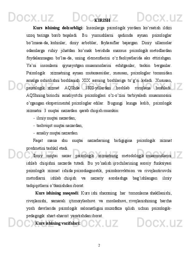 KIRISH
Kurs   ishining   dolzarbligi:   Insonlarga   psixologik   yordam   ko‘rsatish   ildizi
uzoq   tarixga   borib   taqaladi.     Bu     yumushlarni     qadimda     aynan     psixologlar
bo‘lmasa-da,   kohinlar,     diniy     arboblar,     faylasuflar     bajargan.     Diniy     ullamolar
odamlarga     ruhiy     jihatdan     ko‘mak     berishda     maxsus     psixologik   metodlardan
foydalanmagan  bo‘lsa-da,  uning  elementlarini  o‘z faoliyatlarida  aks  ettirishgan.
Ya’ni     insonlarni     qiynayotgan   muammolarini     eshitganlar,     taskin     berganlar.
Psixologik     xizmatning   aynan   mutaxassislar,   xususan,   psixologlar   tomonidan
amalga oshirilishni boshlanish  XIX  asrning  boshlariga  to‘g‘ri  keladi.  Xususan,
psixologik   xizmat     АQShda     1800-yillardan     boshlab     rivojlana     boshladi.
АQShning birinchi  amaliyotchi  psixologlari  o z-o zini  tarbiyalash  muammosiniʼ ʼ
o rgangan   eksperimental   psixologlar   edilar.     Bugungi     kunga     kelib,     psixologik	
ʼ
xizmatni  3  nuqtai  nazardan  qarab chiqish mumkin:  
-  ilmiy nuqtai nazardan;  
-  tashviqot nuqtai nazardan;  
-  amaliy nuqtai nazardan.  
Faqat     mana     shu     nuqtai     nazarlarning     birligigina     psixologik     xizmat
predmetini tashkil etadi.  
Ilmiy     nuqtai     nazar     psixologik     xizmatning     metodologik   muammolarini
ishlab  chiqishni  nazarda  tutadi.  Bu  yo nalish ijrochilarining  asosiy  funksiyasi	
ʼ
psixologik   xizmat   ishida psixodiagnostik,   psixokorrektsion   va   rivojlantiruvchi
metodlarni     ishlab   chiqish     va     nazariy     asoslashga     bag ishlangan     ilmiy	
ʼ
tadqiqotlarni o tkazishdan iborat.  	
ʼ
Kurs   ishining   maqsadi :   Kurs   ishi   shaxsning     har     tomonlama   shakllanishi,
rivojlanishi,     samarali     ijtimoiylashuvi     va     moslashuvi,   rivojlanishining     barcha
yosh     davrlarida     psixologik     salomatligini   muxofaza     qilish     uchun     psixologik-
pedagogik  shart-sharoit  yaratishdan iborat.
Kurs ishining vazifalari: 
2 