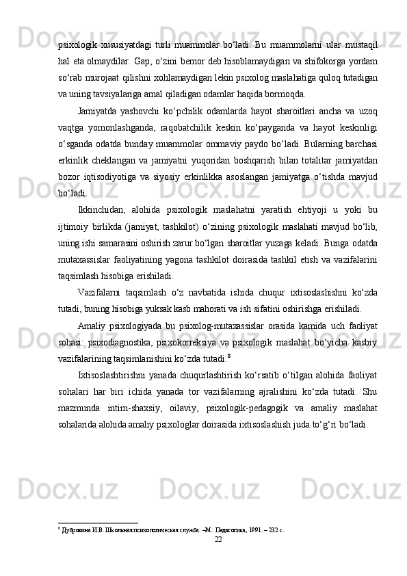 psixologik   xususiyatdagi   turli   muammolar   bo‘ladi.   Bu   muammolarni   ular   mustaqil
hal eta olmaydilar. Gap, o‘zini bemor deb hisoblamaydigan va shifokorga yordam
so‘rab murojaat qilishni   xohlamaydigan lekin psixolog maslahatiga quloq tutadigan
va uning  tavsiyalariga amal qiladigan odamlar haqida bormoqda.
Jamiyatda   yashovchi   ko‘pchilik   odamlarda   hayot   sharoitlari   ancha   va   uzoq
vaqtga   yomonlashganda,   raqobatchilik   keskin   ko‘payganda   va   hayot   keskinligi
o‘sganda odatda bunday muammolar ommaviy paydo bo‘ladi. Bularning barchasi
erkinlik   cheklangan   va   jamiyatni   yuqoridan   boshqarish   bilan   totalitar   jamiyatdan
bozor   iqtisodiyotiga   va   siyosiy   erkinlikka   asoslangan   jamiyatga   o‘tishda   mavjud
bo‘ladi.
Ikkinchidan,   alohida   psixologik   maslahatni   yaratish   ehtiyoji   u   yoki   bu
ijtimoiy   birlikda   (jamiyat,   tashkilot)   o‘zining   psixologik   maslahati   mavjud   bo‘lib,
uning ishi samarasini oshirish zarur bo‘lgan   sharoitlar yuzaga keladi. Bunga odatda
mutaxassislar   faoliyatining   yagona   tashkilot   doirasida   tashkil   etish   va   vazifalarini
taqsimlash  hisobiga erishiladi.
Vazifalarni   taqsimlash   o‘z   navbatida   ishida   chuqur   ixtisoslashishni   ko‘zda
tutadi, buning hisobiga yuksak kasb mahorati  va ish sifatini oshirishga erishiladi.
Amaliy   psixologiyada   bu   psixolog-mutaxassislar   orasida   kamida   uch   faoliyat
sohasi:   psixodiagnostika,   psixokorreksiya   va   psixologik   maslahat   bo‘yicha   kasbiy
vazifalarining taqsimlanishini ko‘zda tutadi. 8
Ixtisoslashtirishni   yanada   chuqurlashtirish   ko‘rsatib   o‘tilgan   alohida   faoliyat
sohalari   har   biri   ichida   yanada   tor   vazifalarning   ajralishini   ko‘zda   tutadi.   Shu
mazmunda   intim-shaxsiy,   oilaviy,   psixologik-pedagogik   va   amaliy   maslahat
sohalarida alohida amaliy  psixologlar doirasida ixtisoslashish juda to‘g‘ri bo‘ladi.
8
  Дубровина И.В. Школьная психологическая служба. –М.: Педgогика, 1991. – 232 с. 
22 