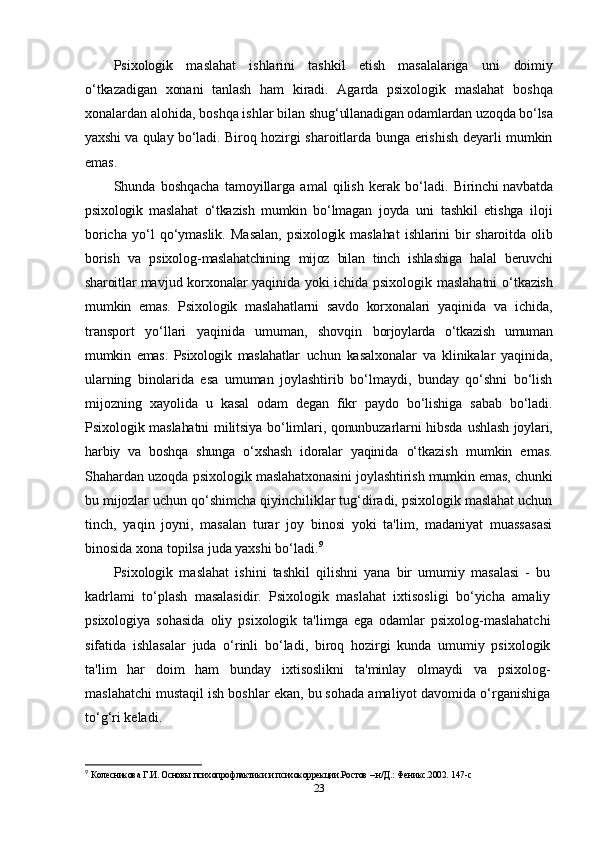 Psixologik   maslahat   ishlarini   tashkil   etish   masalalariga   uni   doimiy
o‘tkazadigan   xonani   tanlash   ham   kiradi.   Agarda   psixologik   maslahat   boshqa
xonalardan alohida, boshqa ishlar bilan  shug‘ullanadigan odamlardan uzoqda bo‘lsa
yaxshi va qulay bo‘ladi.   Biroq hozirgi sharoitlarda bunga erishish deyarli mumkin
emas.
Shunda   boshqacha   tamoyillarga   amal   qilish   kerak   bo‘ladi.   Birinchi  navbatda
psixologik   maslahat   o‘tkazish   mumkin   bo‘lmagan   joyda   uni   tashkil   etishga   iloji
boricha   yo‘l   qo‘ymaslik.   Masalan,   psixologik   maslahat   ishlarini   bir   sharoitda   olib
borish   va   psixolog- maslahatchining   mijoz   bilan   tinch   ishlashiga   halal   beruvchi
sharoitlar   mavjud korxonalar yaqinida yoki ichida psixologik maslahatni   o‘tkazish
mumkin   emas.   Psixologik   maslahatlarni   savdo   korxonalari   yaqinida   va   ichida,
transport   yo‘llari   yaqinida   umuman,   shovqin   borjoylarda   o‘tkazish   umuman
mumkin   emas.   Psixologik   maslahatlar   uchun   kasalxonalar   va   klinikalar   yaqinida,
ularning   binolarida   esa   umuman   joylashtirib   bo‘lmaydi,   bunday   qo‘shni   bo‘lish
mijozning   xayolida   u   kasal   odam   degan   fikr   paydo   bo‘lishiga   sabab   bo‘ladi.
Psixologik maslahatni militsiya bo‘limlari, qonunbuzarlarni hibsda   ushlash joylari,
harbiy   va   boshqa   shunga   o‘xshash   idoralar   yaqinida   o‘tkazish   mumkin   emas.
Shahardan uzoqda psixologik  maslahatxonasini joylashtirish mumkin emas, chunki
bu mijozlar  uchun qo‘shimcha qiyinchiliklar tug‘diradi, psixologik maslahat uchun
tinch,   yaqin   joyni,   masalan   turar   joy   binosi   yoki   ta'lim,   madaniyat   muassasasi
binosida xona topilsa juda yaxshi bo‘ladi. 9
Psixologik   maslahat   ishini   tashkil   qilishni   yana   bir   umumiy   masalasi   -   bu
kadrlami   to‘plash   masalasidir.   Psixologik   maslahat   ixtisosligi   bo‘yicha   amaliy
psixologiya   sohasida   oliy   psixologik   ta'limga   ega   odamlar   psixolog-maslahatchi
sifatida   ishlasalar   juda   o‘rinli   bo‘ladi,   biroq   hozirgi   kunda   umumiy   psixologik
ta'lim   har   doim   ham   bunday   ixtisoslikni   ta'minlay   olmaydi   va   psixolog-
maslahatchi mustaqil ish boshlar ekan, bu sohada amaliyot davomida o‘rganishiga
to‘g‘ri keladi.
9
  Колесникова Г.И. Основы психопрофлактики и психокоррекции.Ростов – н/Д.: Феникс.2002.  147-c
23 