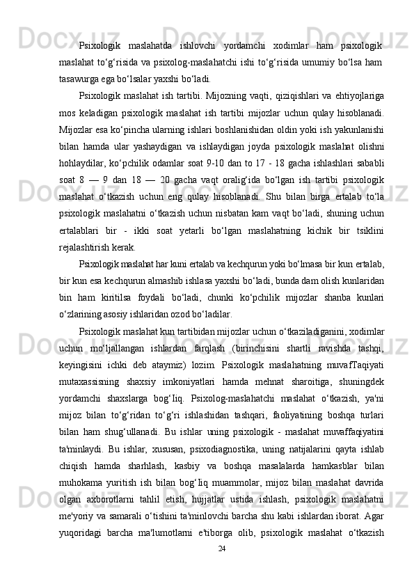 Psixologik   maslahatda   ishlovchi   yordamchi   xodimlar   ham   psixologik
maslahat  to‘g‘risida  va psixolog-maslahatchi   ishi  to‘g‘risida  umumiy bo‘lsa  ham
tasawurga ega bo‘lsalar yaxshi bo‘ladi.
Psixologik maslahat   ish  tartibi. Mijozning  vaqti,  qiziqishlari  va  ehtiyojlariga
mos   keladigan   psixologik   maslahat   ish   tartibi   mijozlar   uchun   qulay   hisoblanadi.
Mijozlar esa ko‘pincha ularning   ishlari boshlanishidan oldin yoki ish yakunlanishi
bilan   hamda   ular   yashaydigan   va   ishlaydigan   joyda   psixologik   maslahat   olishni
hohlaydilar, ko‘pchilik odamlar soat 9-10 dan to 17 - 18 gacha ishlashlari sababli
soat   8   —   9   dan   18   —   20   gacha   vaqt   oralig‘ida   bo‘lgan   ish   tartibi   psixologik
maslahat   o‘tkazish   uchun   eng   qulay   hisoblanadi.   Shu   bilan   birga   ertalab   to‘la
psixologik   maslahatni   o‘tkazish   uchun   nisbatan   kam   vaqt   bo‘ladi,   shuning  uchun
ertalablari   bir   -   ikki   soat   yetarli   bo‘lgan   maslahatning   kichik   bir   tsiklini
rejalashtirish kerak.
Psixologik maslahat har kuni ertalab va kechqurun yoki bo‘lmasa  bir kun ertalab,
bir kun esa kechqurun almashib ishlasa yaxshi bo‘ladi, bunda dam olish kunlaridan
bin   ham   kiritilsa   foydali   bo‘ladi,   chunki   ko‘pchilik   mijozlar   shanba   kunlari
o‘zlarining asosiy  ishlaridan ozod bo‘ladilar.
Psixologik maslahat kun tartibidan mijozlar uchun  o‘tkaziladiganini, xodimlar
uchun   mo‘ljallangan   ishlardan   farqlash   (birinchisini   shartli   ravishda   tashqi,
keyingisini   ichki   deb   ataymiz)   lozim.   Psixologik   maslahatning   muvafTaqiyati
mutaxassisning   shaxsiy   imkoniyatlari   hamda   mehnat   sharoitiga,   shuningdek
yordamchi   shaxslarga   bog‘Iiq.   Psixolog-maslahatchi   maslahat   o‘tkazish,   ya'ni
mijoz   bilan   to‘g‘ridan   to‘g‘ri   ishlashidan   tashqari,   faoliyatining   boshqa   turlari
bilan   ham   shug‘ullanadi.   Bu   ishlar   uning   psixologik   -   maslahat   muvaffaqiyatini
ta'minlaydi.   Bu   ishlar,   xususan,   psixodiagnostika,   uning   natijalarini   qayta   ishlab
chiqish   hamda   sharhlash,   kasbiy   va   boshqa   masalalarda   hamkasblar   bilan
muhokama   yuritish   ish   bilan   bog‘Iiq   muammolar,   mijoz   bilan   maslahat   davrida
olgan   axborotlarni   tahlil   etish,   hujjatlar   ustida   ishlash,   psixologik   maslahatni
me'yoriy va samarali o‘tishini ta'minlovchi barcha shu kabi ishlardan iborat. Agar
yuqoridagi   barcha   ma'lumotlarni   e'tiborga   olib,   psixologik   maslahat   o‘tkazish
24 