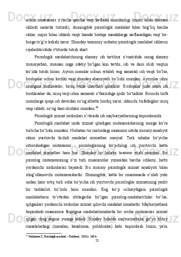 uchun  mutaxassis   o‘rtacha  qancha   vaqt   sarflashi  mumkinligi   (mijoz   bilan   shaxsan
ishlash   nazarda   tutiladi),   shuningdek   psixologik   maslahat   bilan   bog‘Iiq   barcha
ishlar,   mijoz   bilan   ishlash   vaqti   hamda   boshqa   masalalarga   sarflanadigan   vaqt   bir-
biriga to‘g‘ri kelishi zarur.  Shunday taxminiy nisbatni psixologik maslahat ishlarini
rejalashtirishda e'tiborda tutish shart.
Psixologik   maslahatchining   shaxsiy   ish   tartibini   o‘rnatishda   uning   shaxsiy
xususiyatlari,   xususan   unga   odatiy   bo‘lgan   kun   tartibi,   ish   va   dam   olish   vaqtini
ko‘zda   tutish   lozim.   Ayrim   insonlar   uchun   ertalab   eng   samarali   ish   vaqti   bo‘lsa,
boshqalar uchun kechki vaqt shunday ahamiyatli bo‘lishi mumkin. Ayrimlar ishni
osongina   boshlasalar,   biroq   tezda   charchab   qoladilar.   Boshqalar   juda   sekin   ish
boshlasalar-da, uzoq vaqt ishni samarali o‘tkazishga qodir  bo‘ladilar. Birinchi toifa
insonlarga qisqa ish davridan so‘ng albatta  hordiq zarur, ikkinchi toifadagilar uzoq
vaqi ishlab, so‘ng dam olishlari mumkin. 10
Psixologik xizmat xodimlari o‘rtasida ish majburiyatlarining taqsimlanishi.
Psixologik   maslahat   unda   xizmat   qiladigan   mutaxassislarning   soniga   ko‘ra
turlicha bo‘lishi mumkin. Nisbatan tor ma'nodagi  muammo ustida xususiy amaliyot
ishini   yurituvchi   kichik   maslahat   xizmatlari   mavjud.   Turli   sohalar   bo‘yicha
ixtisoslashgan   mutaxassis   -   psixologlarning   ko‘pchiligi   ish   yurituvchi   katta
maslahat   xizmatlari   ham   bor.   Shunday   bir   holatni   tasawur   etish   mumkin.   Bir
psixolog   mutaxassisning   o‘zi   turli   muammolar   yuzasidan   barcha   ishlarni,   hatto
yordamchi   xodimlarsiz   bajaradi.   Bu   xususiy   psixologik   xizmat   amaliyoti   bilan
shug‘ullanuvchi   mutaxassislardir.   Shuningdek,   katta   bir   muassasada   o‘nlab   yoki
undan ham  ortiq turli soha bo‘yicha ish yurituvchi psixologlar xizmatining yaxlit
bir   tashkiloti   bo‘lishi   ham   mumkin.   Eng   ko‘p   uchraydigani   psixologik
maslahatlarni   to‘rttadan   oltitagacha   bo‘lgan   psixolog-maslahatchilar   bo‘lsa,
qolganlari yordamchi xodimlar xizmat  qiluvchi maslahat xonalardir. Majburiyatlami
taqsimlash   muammosi   faqatgina   maslahatxonalarda   bir   necha   mutaxassis   xizmat
qilgan   chog‘dagina   yuzaga   keladi.   Bunday   holatda   majburiyatlami   go‘yo   tibbiy
rnasalalardagi   (masalan,   kasalxona,   poliklinika)   kabi   taqsimlash   lozim,   ya'ni
10
  Nishonova Z. Psixologik maslaxat. –Toshkent,  2010 y. 248-b. 
25 