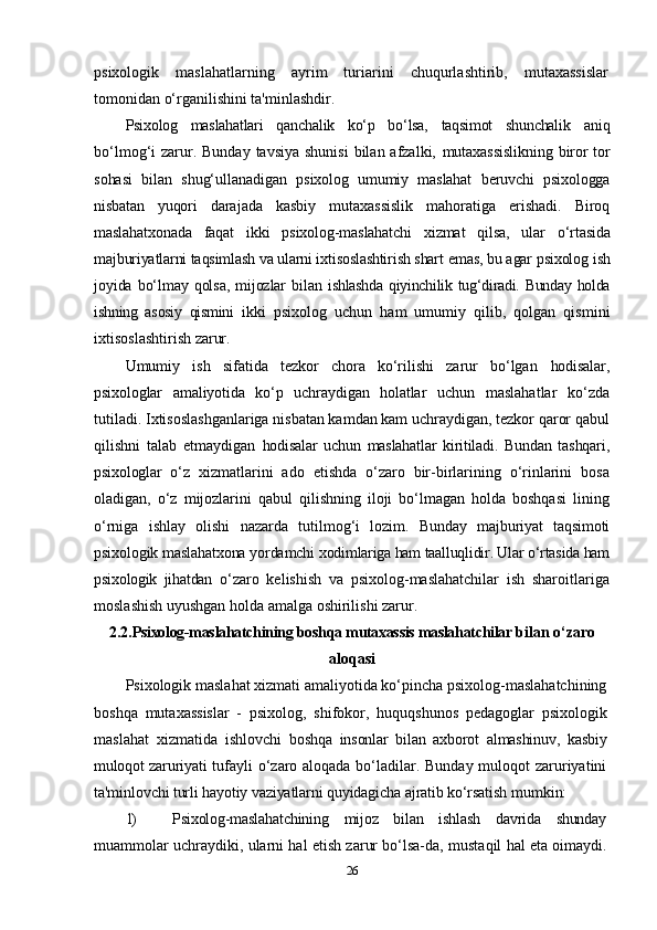 psixologik   maslahatlarning   ayrim   turiarini   chuqurlashtirib,   mutaxassislar
tomonidan o‘rganilishini ta'minlashdir.
Psixolog   maslahatlari   qanchalik   ko‘p   bo‘lsa,   taqsimot   shunchalik   aniq
bo‘lmog‘i  zarur. Bunday  tavsiya shunisi  bilan afzalki,   mutaxassislikning  biror  tor
sohasi   bilan   shug‘ullanadigan   psixolog   umumiy   maslahat   beruvchi   psixologga
nisbatan   yuqori   darajada   kasbiy   mutaxassislik   mahoratiga   erishadi.   Biroq
maslahatxonada   faqat   ikki   psixolog-maslahatchi   xizmat   qilsa,   ular   o‘rtasida
majburiyatlarni taqsimlash va ularni ixtisoslashtirish shart  emas, bu agar psixolog ish
joyida  bo‘lmay  qolsa,   mijozlar   bilan   ishlashda qiyinchilik tug‘diradi. Bunday holda
ishning   asosiy   qismini   ikki   psixolog   uchun   ham   umumiy   qilib,   qolgan   qismini
ixtisoslashtirish zarur.
Umumiy   ish   sifatida   tezkor   chora   ko‘rilishi   zarur   bo‘lgan   hodisalar,
psixologlar   amaliyotida   ko‘p   uchraydigan   holatlar   uchun   maslahatlar   ko‘zda
tutiladi. Ixtisoslashganlariga nisbatan kamdan kam uchraydigan, tezkor qaror qabul
qilishni   talab   etmaydigan   hodisalar   uchun   maslahatlar   kiritiladi.   Bundan   tashqari,
psixologlar   o‘z   xizmatlarini   ado   etishda   o‘zaro   bir-birlarining   o‘rinlarini   bosa
oladigan,   o‘z   mijozlarini   qabul   qilishning   iloji   bo‘lmagan   holda   boshqasi   lining
o‘rniga   ishlay   olishi   nazarda   tutilmog‘i   lozim.   Bunday   majburiyat   taqsimoti
psixologik maslahatxona yordamchi  xodimlariga ham taalluqlidir. Ular o‘rtasida ham
psixologik   jihatdan   o‘zaro   kelishish   va   psixolog-maslahatchilar   ish   sharoitlariga
moslashish uyushgan holda amalga oshirilishi zarur.
2.2. Psixolog-maslahatchining boshqa mutaxassis maslahatchilar  bilan o‘zaro
aloqasi
Psixologik maslahat xizmati amaliyotida ko‘pincha psixolog-maslahatchining
boshqa   mutaxassislar   -   psixolog,   shifokor,   huquqshunos   pedagoglar   psixologik
maslahat   xizmatida   ishlovchi   boshqa   insonlar   bilan   axborot   almashinuv,   kasbiy
muloqot zaruriyati   tufayli  o‘zaro aloqada bo‘ladilar. Bunday  muloqot zaruriyatini
ta'minlovchi turli hayotiy vaziyatlarni quyidagicha ajratib ko‘rsatish  mumkin:
1) Psixolog-maslahatchining   mijoz   bilan   ishlash   davrida   shunday
muammolar uchraydiki, ularni hal etish zarur bo‘lsa-da, mustaqil   hal eta oimaydi.
26 