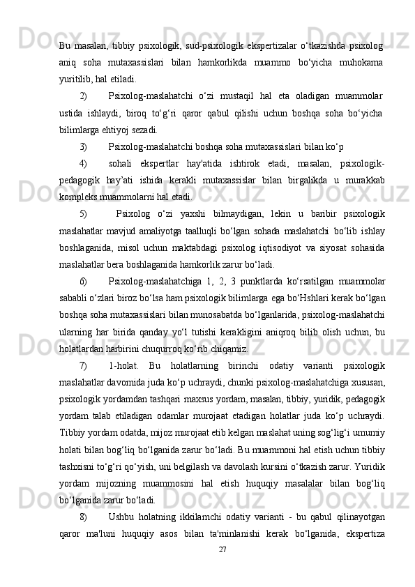 Bu   masalan,   tibbiy   psixologik,   sud-psixologik   ekspertizalar   o‘tkazishda   psixolog
aniq   soha   mutaxassislari   bilan   hamkorlikda   muammo   bo‘yicha   muhokama
yuritilib, hal etiladi.
2) Psixolog-maslahatchi   o‘zi   mustaqil   hal   eta   oladigan   muammolar
ustida   ishlaydi,   biroq   to‘g‘ri   qaror   qabul   qilishi   uchun   boshqa   soha   bo‘yicha
bilimlarga ehtiyoj sezadi.
3) Psixolog-maslahatchi boshqa soha mutaxassislari bilan ko‘p
4) sohali   ekspertlar   hay'atida   ishtirok   etadi,   masalan,   psixologik-
pedagogik   hay’ati   ishida   kerakli   mutaxassislar   bilan   birgalikda   u   murakkab
kompleks muammolarni hal etadi.
5)   Psixolog   o‘zi   yaxshi   bilmaydigan,   lekin   u   baribir   psixologik
maslahatlar   mavjud   amaliyotga   taalluqli   bo‘lgan   sohada   maslahatchi   bo‘lib   ishlay
boshlaganida,   misol   uchun   maktabdagi   psixolog   iqtisodiyot   va   siyosat   sohasida
maslahatlar bera boshlaganida hamkorlik zarur bo‘ladi.
6) Psixolog-maslahatchiga   1,   2,   3   punktlarda   ko‘rsatilgan   muammolar
sababli o‘zlari biroz bo‘lsa ham psixologik bilimlarga  ega bo‘Hshlari kerak bo‘lgan
boshqa soha mutaxassislari bilan munosabatda bo‘lganlarida, psixolog-maslahatchi
ularning   har   birida   qanday   yo‘l   tutishi   kerakligini   aniqroq   bilib   olish   uchun,   bu
holatlardan harbirini chuqurroq ko‘rib chiqamiz.
7) 1-holat.   Bu   holatlarning   birinchi   odatiy   varianti   psixologik
maslahatlar davomida juda ko‘p uchraydi, chunki psixolog- maslahatchiga xususan,
psixologik yordamdan tashqari maxsus   yordam, masalan, tibbiy, yuridik, pedagogik
yordam   talab   etiladigan   odamlar   murojaat   etadigan   holatlar   juda   ko‘p   uchraydi.
Tibbiy  yordam odatda, mijoz murojaat etib kelgan maslahat uning sog‘lig‘i  umumiy
holati bilan bog‘liq bo‘lganida zarur bo‘ladi. Bu muammoni hal etish uchun tibbiy
tashxisni to‘g‘ri qo‘yish, uni belgilash va davolash kursini o‘tkazish zarur. Yuridik
yordam   mijozning   muammosini   hal   etish   huquqiy   masalalar   bilan   bog‘liq
bo‘lganida zarur bo‘ladi.
8) Ushbu   holatning   ikkilamchi   odatiy   varianti   -   bu   qabul   qilinayotgan
qaror   ma'luni   huquqiy   asos   bilan   ta'minlanishi   kerak   bo‘lganida,   ekspertiza
27 