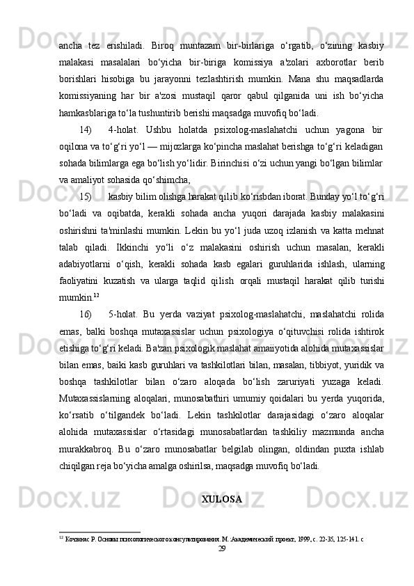 ancha   tez   erishiladi.   Biroq   muntazam   bir- birlariga   o‘rgatib,   o‘zining   kasbiy
malakasi   masalalari   bo‘yicha   bir- biriga   komissiya   a'zolari   axborotlar   berib
borishlari   hisobiga   bu   jarayonni   tezlashtirish   mumkin.   Mana   shu   maqsadlarda
komissiyaning   har   bir   a'zosi   mustaqil   qaror   qabul   qilganida   uni   ish   bo‘yicha
hamkasblariga to‘la tushuntirib berishi maqsadga muvofiq bo‘ladi.
14) 4-holat.   Ushbu   holatda   psixolog-maslahatchi   uchun   yagona   bir
oqilona va to‘g‘ri yo‘l — mijozlarga ko‘pincha maslahat berishga  to‘g‘ri keladigan
sohada bilimlarga ega bo‘lish yo‘lidir. Birinchisi  o‘zi uchun yangi bo‘lgan bilimlar
va amaliyot sohasida qo‘shimcha,
15) kasbiy  bilim  olishga harakat  qilib  ko‘risbdan iborat. Bunday yo‘l  to‘g‘ri
bo‘ladi   va   oqibatda,   kerakli   sohada   ancha   yuqori   darajada   kasbiy   malakasini
oshirishni   ta'minlashi   mumkin.  Lekin  bu   yo‘l   juda  uzoq   izlanish   va   katta  mehnat
talab   qiladi.   Ikkinchi   yo‘li   o‘z   malakasini   oshirish   uchun   masalan,   kerakli
adabiyotlarni   o‘qish,   kerakli   sohada   kasb   egalari   guruhlarida   ishlash,   ularning
faoliyatini   kuzatish   va   ularga   taqlid   qilish   orqali   mustaqil   harakat   qilib   turishi
mumkin. 12
16) 5-holat.   Bu   yerda   vaziyat   psixolog-maslahatchi,   maslahatchi   rolida
emas,   balki   boshqa   mutaxassislar   uchun   psixologiya   o‘qituvchisi   rolida   ishtirok
etishiga to‘g‘ri keladi. Ba'zan psixologik maslahat amaiiyotida alohida mutaxassislar
bilan emas, baiki kasb   guruhlari va tashkilotlari bilan, masalan, tibbiyot, yuridik va
boshqa   tashkilotlar   bilan   o‘zaro   aloqada   bo‘lish   zaruriyati   yuzaga   keladi.
Mutaxassislarning   aloqalari,   munosabathiri   umumiy   qoidalari   bu   yerda   yuqorida,
ko‘rsatib   o‘tilgandek   bo‘ladi.   Lekin   tashkilotlar   darajasidagi   o‘zaro   aloqalar
alohida   mutaxassislar   o‘rtasidagi   munosabatlardan   tashkiliy   mazmunda   ancha
murakkabroq.   Bu   o‘zaro   munosabatlar   belgilab   olingan,   oldindan   puxta   ishlab
chiqilgan reja bo‘yicha amalga oshirilsa, maqsadga muvofiq bo‘ladi.
XULOSA
12
  Кочюнас Р. Основы психологического консультирования. М.:Академический  проект, 1999, с. 22-35, 125-141.  c
29 