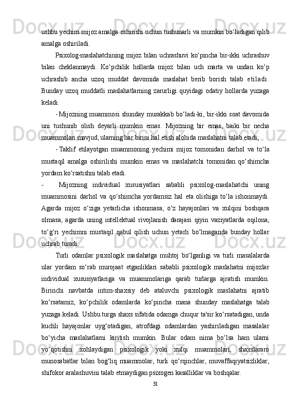 ushbu yechim mijoz amalga oshirishi uchun tushunarli  va mumkin bo‘ladigan qilib
amalga oshiriladi.
Psixolog-maslahatchining  mijoz bilan  uchrashuvi   ko‘pincha  bir-ikki  uchrashuv
bilan   cheklanmaydi.   Ko‘pchilik   hollarda   mijoz   bilan   uch   marta   va   undan   ko‘p
uchrashib   ancha   uzoq   muddat   davomida   maslahat   berib   borish   talab   e t i l a d i .
Bunday   uzoq   muddatli   maslahatlarning   zarurligi   quyidagi   odatiy   hollarda   yuzaga
keladi:
- Mijozning muammosi shunday murakkab bo‘ladi-ki, bir-ikki soat davomida
uni   tushunib   olish   deyarli   mumkin   emas.   Mijozning   bir   emas,   baiki   bir   necha
muammolari mavjud, ularning  har birini hal etish alohida maslahatni talab etadi;
- Taklif   etilayotgan   muammoning   yechimi   mijoz   tomonidan   darhol   va   to‘la
mustaqil   amalga   oshirilishi   mumkin   emas   va   maslahatchi   tomonidan   qo‘shimcha
yordam ko‘rsatishni talab etadi.
- Mijozning   individual   xususiyatlari   sababli   psixolog-maslahatchi   uning
muammosini   darhol   va   qo‘shimcha   yordamsiz   hal   eta   olishiga   to‘la   ishonmaydi.
Agarda   mijoz   o‘ziga   yetarlicha   ishonmasa,   o‘z   hayajonlari   va   xulqini   boshqara
olmasa,   agarda   uning   intellektual   rivojlanish   darajasi   qiyin   vaziyatlarda   oqilona,
to‘g‘ri   yechimni   mustaqil   qabul   qilish   uchun   yetarli   bo‘lmaganda   bunday   hollar
uchrab turadi.
Turli   odamlar   psixologik   maslahatga   muhtoj   bo‘lganligi   va   turli   masalalarda
ular   yordam   so‘rab   murojaat   etganliklari   sababli   psixologik   maslahatni   mijozlar
individual   xususiyatlariga   va   muammolariga   qarab   turlarga   ajratish   mumkin.
Birinchi   navbatda   intim-shaxsiy   deb   ataluvchi   psixologik   maslahatni   ajratib
ko‘rsatamiz,   ko‘pchilik   odamlarda   ko‘pincha   mana   shunday   maslahatga   talab
yuzaga keladi. Ushbu turga shaxs sifatida odamga  chuqur ta'sir ko‘rsatadigan, unda
kuchli   hayajonlar   uyg‘otadigan,   atrofdagi   odamlardan   yashiriladigan   masalalar
bo‘yicha   maslahatlarni   kiritish   mumkin.   Bular   odam   nima   bo‘lsa   ham   ularni
yo‘qotishni   xohlaydigan   psixologik   yoki   xulqi   muammolari,   shaxslararo
munosabatlar   bilan   bog‘liq   muammolar,   turli   qo‘rqinchlar,   muvaffaqiyatsizliklar,
shifokor aralashuvini talab  etmaydigan psixogen kasalliklar va boshqalar.
31 
