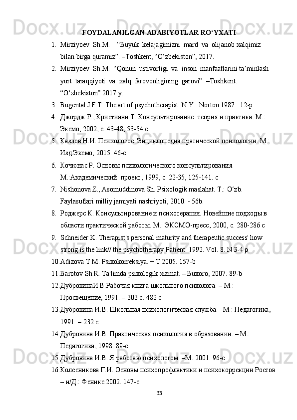 FOYDALANILGAN ADABIYOTLAR RO‘YXATI
1. Mirziyoev  Sh.M.    “Buyuk  kelajagimizni  mard  va  olijanob xalqimiz 
bilan birga quramiz”. –Toshkent, “O‘zbekiston”, 2017.  
2. Mirziyoev  Sh.M.  “Qonun  ustivorligi  va  inson  manfaatlarini ta’minlash  
yurt  taraqqiyoti  va  xalq  farovonligining  garovi”  –Toshkent.  
“O‘zbekiston” 2017 y.  
3. Bugental J.F.T. The art of psychotherapist. N . Y .:  Norton  1987.   12-p
4. Джордж Р., Кристиани Т. Консультирование: теория и практика. М.: 
Эксмо, 2002, с. 43-48, 53-54  c
5. Казлов Н.И. Психологос. Энциклопедия пратической психологии. М.: 
Изд.Эксмо, 2015.  46-c
6. Кочюнас Р. Основы психологического консультирования. 
М.:Академический  проект, 1999, с. 22-35, 125-141.  c
7. Nishonova Z., Asomuddinova Sh. Psixologik maslahat. T.: O‘zb. 
Faylasuflari milliy jamiyati nashriyoti, 2010. - 56b. 
8. Роджерс К. Консультирование и психотерапия. Новейшие подходы в 
области практической работы.  М.: ЭКСМО-пресс, 2000, с. 280-286 c 
9. Schneider K. Therapist's personal maturity and therapeutic success' how 
strong is the link// the psychotherapy Patient. 1992. Vol. 8. N 3-4 p
10. Adizova T.M. Psixokorr е ksiya. − T.2005. 157-b 
11. Barotov Sh.R. Ta'limda psixologik xizmat. – Buxoro, 2007. 89-b
12. Дубровинu.В.Рабочая книга школьного психолога. – М.: 
Просвещение, 1991. – 303 с. 482  c
13. Дубровина И.В. Школьная психологическая служба. –М.: Педgогика, 
1991. – 232 с. 
14. Дубровина И.В. Практическая психология в образовании. – М.: 
Педgогика, 1998.  89-c
15. Дубровина И.В. Я работаю психологом. –М. 2001.  96-c  
16. Колесникова Г.И. Основы психопрофлактики и психокоррекции.Ростов
– н/Д.: Феникс.2002.  147-c
33 