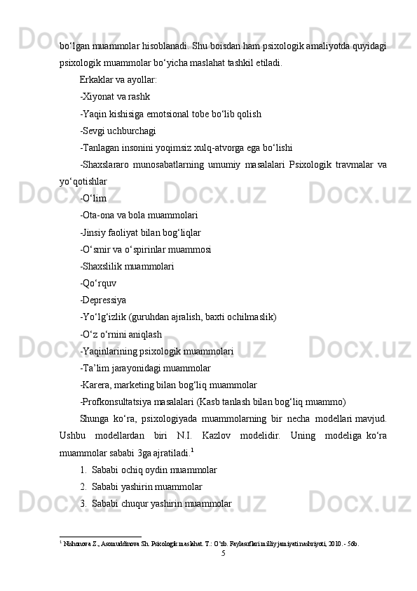 bo‘lgan muammolar hisoblanadi. Shu boisdan ham psixologik amaliyotda quyidagi
psixologik muammolar bo‘yicha maslahat tashkil etiladi.  
Erkaklar va ayollar: 
-Xiyonat va rashk  
-Yaqin kishisiga emotsional tobe bo‘lib qolish 
-Sevgi uchburchagi 
-Tanlagan insonini yoqimsiz xulq-atvorga ega bo‘lishi 
-Shaxslararo   munosabatlarning   umumiy   masalalari   Psixologik   travmalar   va
yo‘qotishlar  
-O‘lim  
-Ota-ona va bola muammolari  
-Jinsiy faoliyat bilan bog‘liqlar  
-O‘smir va o‘spirinlar muammosi  
-Shaxslilik muammolari  
-Qo‘rquv 
-Depressiya 
-Yo‘lg‘izlik (guruhdan ajralish, baxti ochilmaslik) 
-O‘z o‘rnini aniqlash  
-Yaqinlarining psixologik muammolari  
-Ta’lim jarayonidagi muammolar  
-Karera, marketing bilan bog‘liq muammolar  
-Profkonsultatsiya masalalari (Kasb tanlash bilan bog‘liq muammo) 
Shunga  ko‘ra,  psixologiyada  muammolarning  bir  necha  modellari mavjud.
Ushbu     modellardan     biri     N.I.     Kazlov     modelidir.     Uning     modeliga   ko‘ra
muammolar sababi 3ga ajratiladi. 1
  
1.  Sababi ochiq oydin muammolar  
2.  Sababi yashirin muammolar 
3.  Sababi chuqur yashirin muammolar
1
  Nishonova Z., Asomuddinova Sh. Psixologik maslahat. T.: O‘zb. Faylasuflari milliy jamiyati nashriyoti, 2010. - 56b. 
5 
