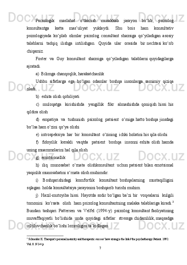 Psixologik   maslahat   o‘tkazish   murakkab   jarayon   bo‘lib,   psixolog
konsultantga     katta     mas’uliyat     yuklaydi.     Shu     bois     ham     konsultativ
psixologiyada   ko‘plab   olimlar   psixolog   consultant   shaxsiga   qo‘yiladigan   asosiy
talablarni     tadqiq    ilishga     intilishgan.     Quyida     ular     orasida     bir   nechtasi   ko‘rib
chiqamiz.
Foster   va   Guy   konsultant   shaxsiga   qo‘yiladigan   talablarni quyidagilarga
ajratadi. 
a)  Bilimga chanqoqlik, harakatchanlik
Ushbu   sifatlarga   ega   bo‘lgan   odamlar   boshqa   insonlarga   samimiy   qiziqa
oladi. 
b)  eshita olish qobiliyati  
c)     muloqatga     kirishishda     yengillik     fikr     almashishda   qoniqish   hissi   his
qildira olish 
d)   empatiya   va   tushunish   psixolog   patsient   o‘rniga hatto boshqa jinsdagi
bo‘lsa ham o‘zini qo‘ya olishi  
e)  introspeksiya  har  bir  konsultant  o‘zining  ichki holatini his qila olishi  
f)     fidoyilik     kerakli     vaqtda     patsient     boshqa     insonni   eshita   olish   hamda
uning muammolarini hal qila olish  
g)  emotsionallik  
h)   iliq   munosabat   o‘rnata   olishkonsultant   uchun patsient bilan emotsional
yaqinlik munosabatini o‘rnata olish muhimdir.  
i)     Boshqarishidagi     komfortlik     konsultant   boshqalarning     mustaqilligini
sqlagan  holda konsultatsiya jarayonini boshqarib turishi muhim. 
j)   Hazil-mutoyiba hissi. Hayotda sodir bo‘lgan ba’zi bir   voqealarni   kulgili
tomonini   ko‘rsata   olish   ham psixolog konsultantning malaka talablariga kiradi. 2
Bundan  tashqari  Pattersen  va  Velfel  (1994-y)  psixolog  konsultant faoliyatining
muvaffaqiyatli  bo‘lishida  unda  quyidagi  sifatlar:  stressga chidamlilik, maqsadga
inltiluvchanlik bo‘lishi lozimligini ta’kidlagan.  
2
  Schneider K. Therapist's personal maturity and therapeutic success' how strong is the link// the psychotherapy Patient. 1992. 
Vol. 8. N 3-4 p
7 