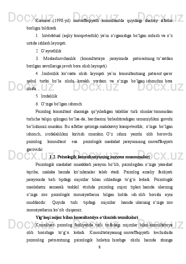 Kormier   (1998-yil)   muvaffaqiyatli   konsultantda   quyidagi   shaxsiy   sifatlar
borligni bildiradi.  
1.     Intelektual   (aqliy   kompetentlik)   ya’ni   o‘rganishga   bo‘lgan   xohish   va   o‘z
ustida ishlash layoqati  
2.  G‘ayratlilik  
3.     Moslashuvchanlik     (konsultatsiya     jarayonida     patsientning   to‘satdan
berilgan savollariga javob bera olish layoqati) 
4.   Jonbozlik   ko‘rsata   olish   layoqati   ya’ni   konsultantning   patsient qaror
qabul     turtki     bo‘la     olishi     kerakli     yordam     va     o‘ziga     bo‘lgan   ishonchni   bera
olishi  
5.  Irodalilik  
6.  O‘ziga bo‘lgan ishonch. 
Psixolog  konsultant  shaxsiga  qo‘yiladigan  talablar  turli  olimlar tomonidan
turlicha  talqin  qilingan  bo‘lsa-da,  barchasini   birlashtiradigan  umumiylikni   guvohi
bo‘lishimiz mumkin. Bu sifatlar qatoriga malakaviy kompetentlik,  o‘ziga  bo‘lgan
ishonch,     irodalalilikni     kiritish     mumkin.   O‘z     ishini     yaxshi     olib     boruvchi
psixolog     konsultant     esa     psixologik   maslahat   jarayonining   muvaffaqiyati
garovidir.  
1.2. Psixologik konsultasiyaning maxsus muammolari
Psixologik   maslahat   murakkab   jarayon   bo‘lib,   psixologdan   o‘ziga   yarashat
tajriba,   malaka   hamda   ko‘nikmalar   talab   etadi.   Psixolog   amaliy   faoliyati
jarayonida   turli   tipdagi   mijozlar   bilan   ishlashiga   to‘g‘ri   keladi.   Psixologik
maslahatni     samarali     tashkil     etishda     psixolog     mijoz     tiplari   hamda     ularning
o‘ziga     xos     psixologik     xususiyatlarini     bilgan     holda     ish   olib     borishi     ayni
muddaodir.     Quyida     turli     tipdagi     mijozlar     hamda   ularning   o‘ziga   xos
xususiyatlarini ko‘rib chiqamiz. 
Yig‘loqi mijoz bilan konsultatsiya o‘tkazish texnikalari 
Konsultant- psixolog  faoliyatida  turli  toifadagi  mijozlar  bilan konsultatsiya
olib     borishiga     to‘g‘ri     keladi.     Konsultatsiyaning   muvaffaqiyatli     kechishida
psixoolog     patsientning     psixologik     holatini   hisobga     olishi     hamda     shunga
8 