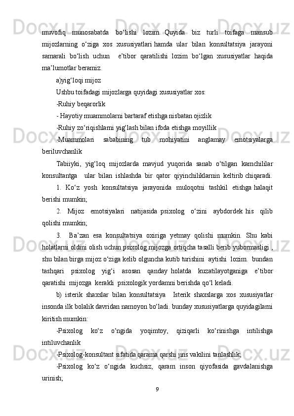 muvofiq     munosabatda     bo‘lishi     lozim.   Quyida     biz     turli     toifaga     mansub
mijozlarning  o‘ziga  xos  xususiyatlari hamda  ular  bilan  konsultatsiya  jarayoni
samarali   bo‘lish   uchun     e’tibor   qaratilishi   lozim   bo‘lgan   xususiyatlar   haqida
ma’lumotlar beramiz.  
a)yig‘loqi mijoz 
Ushbu toifadagi mijozlarga quyidagi xususiyatlar xos: 
-Ruhiy beqarorlik  
- Hayotiy muammolarni bartaraf etishga nisbatan ojizlik  
-Ruhiy zo‘riqishlarni yig‘lash bilan ifoda etishga moyillik 
-Muammolari     sababining     tub     mohiyatini     anglamay     emotsiyalarga
beriluvchanlik 
Tabiiyki,   yig‘loq   mijozlarda   mavjud   yuqorida   sanab   o‘tilgan   kamchililar
konsultantga    ular  bilan  ishlashda  bir  qator  qiyinchiliklarnin  keltirib chiqaradi.
1.   Ko‘z   yosh   konsultatsiya   jarayonida   muloqotni   tashkil   etishga halaqit
berishi mumkin; 
2.     Mijoz     emotsiyalari     natijasida   psixolog     o‘zini     aybdordek   his     qilib
qolishi mumkin; 
3.     Ba’zan   esa   konsultatsiya   oxiriga   yetmay   qolishi   mumkin.   Shu   kabi
holatlarni oldini olish uchun psixolog mijozga ortiqcha tasalli berib yubormasligi ,
shu bilan birga mijoz o‘ziga kelib olguncha kutib turishini  aytishi  lozim.  bundan
tashqari     psixolog     yig‘i     asosan     qanday   holatda     kuzatilayotganiga     e’tibor
qaratishi  mijozga  kerakli  psixologik yordamni berishda qo‘l keladi.  
b)   isterik   shaxslar   bilan   konsultatsiya     Isterik   shaxslarga   xos   xususiyatlar
insonda ilk bolalik davridan namoyon bo‘ladi. bunday xususiyatlarga quyidagilarni
kiritish mumkin:
-Psixolog     ko‘z     o‘ngida     yoqimtoy,     qiziqarli     ko‘rinishga     intilishga
intiluvchanlik 
-Psixolog-konsultant sifatida qarama qarshi jins vakilini tanlashlik; 
-Psixolog   ko‘z   o‘ngida   kuchsiz,   qaram   inson   qiyofasida   gavdalanishga
urinish; 
9 