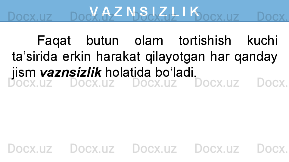 V A Z N S I Z L I K
Faqat  butun  olam  tortishish  kuchi 
ta’sirida  erkin  harakat  qilayotgan  har  qanday 
jism  vaznsizlik  holatida bo‘ladi. 