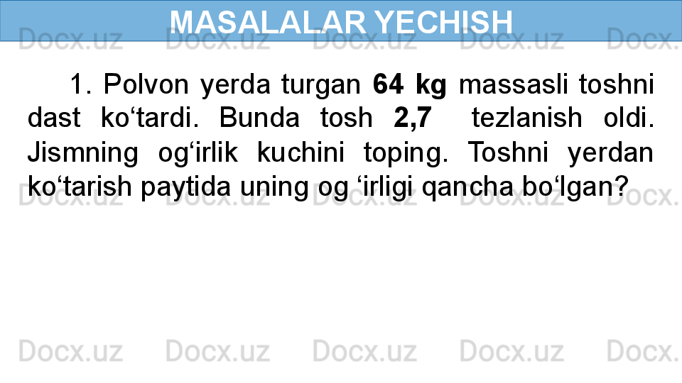 MASALALAR YECHISH
        1.  Polvon  yerda  turgan  64  kg  massasli  toshni 
dast  ko‘tardi.  Bunda  tosh  2,7    tezlanish  oldi. 
Jismning  og‘irlik  kuchini  toping.  Toshni  yerdan 
ko‘tarish paytida uning og ‘irligi qancha bo‘lgan? 