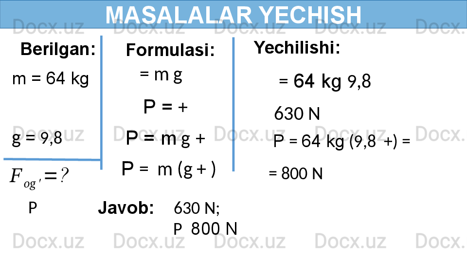 MASALALAR YECHISH
Berilgan:
  m = 64 kg
   Formulasi:
  g   =  9,8  = m g
Javob:      630 N;
                    P   800 NP ??????	
????????????	′	
=	? P =  +  
P  =  m (g + )P = m  g   +   Yechilishi:
=  64 kg  9,8  
630 N
P  =  64 kg  (9,8  +) =
= 800 N 