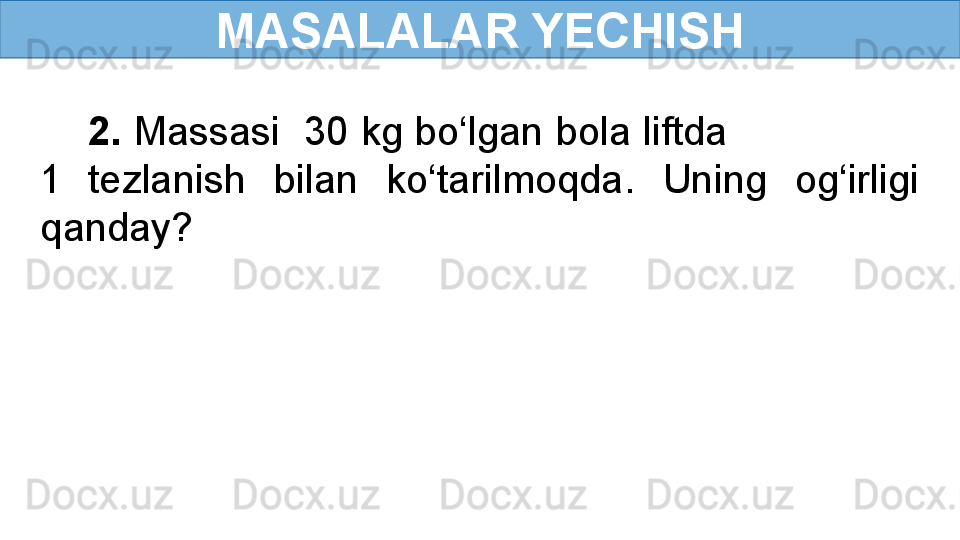 MASALALAR YECHISH
     2.  Massasi  30 kg bo‘lgan bola liftda                 
1   tezlanish  bilan  ko‘tarilmoqda.  Uning  og‘irligi 
qanday? 