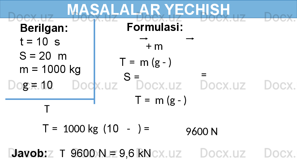 MASALALAR YECHISH
Berilgan:
  t = 10  s Formulasi:
Javob:     T   9600 N = 9,6 kNT  T  =  m (g - )
  9600 N  + m  
  S = 20  m
  m = 1000 kg
S  =    = 
T  =  m (g - )
T  =  1000 kg  ( 10    -   ) =   g   = 10  